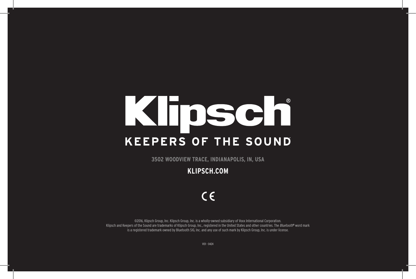 V01 - 04243502 WOODVIEW TRACE, INDIANAPOLIS, IN, USAKLIPSCH.COM©2016, Klipsch Group, Inc. Klipsch Group, Inc. is a wholly-owned subsidiary of Voxx International Corporation.Klipsch and Keepers of the Sound are trademarks of Klipsch Group, Inc., registered in the United States and other countries. The Bluetooth® word mark is a registered trademark owned by Bluetooth SIG, Inc. and any use of such mark by Klipsch Group, Inc. is under license. 
