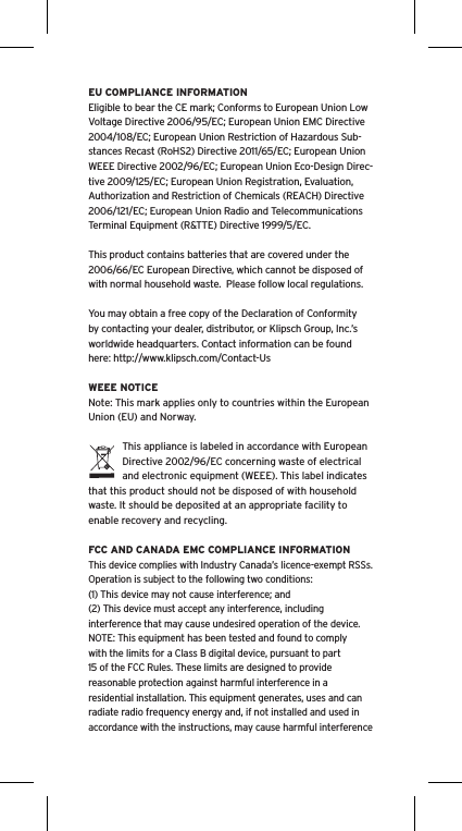 EU COMPLIANCE INFORMATIONEligible to bear the CE mark; Conforms to European Union Low Voltage Directive 2006/95/EC; European Union EMC Directive 2004/108/EC; European Union Restriction of Hazardous Sub-stances Recast (RoHS2) Directive 2011/65/EC; European Union WEEE Directive 2002/96/EC; European Union Eco-Design Direc-tive 2009/125/EC; European Union Registration, Evaluation, Authorization and Restriction of Chemicals (REACH) Directive 2006/121/EC; European Union Radio and Telecommunications Terminal Equipment (R&amp;TTE) Directive 1999/5/EC.This product contains batteries that are covered under the 2006/66/EC European Directive, which cannot be disposed of with normal household waste.  Please follow local regulations. You may obtain a free copy of the Declaration of Conformity by contacting your dealer, distributor, or Klipsch Group, Inc.’s worldwide headquarters. Contact information can be found here: http://www.klipsch.com/Contact-UsWEEE NOTICENote: This mark applies only to countries within the European Union (EU) and Norway.This appliance is labeled in accordance with European Directive 2002/96/EC concerning waste of electrical and electronic equipment (WEEE). This label indicates that this product should not be disposed of with household waste. It should be deposited at an appropriate facility to enable recovery and recycling.FCC AND CANADA EMC COMPLIANCE INFORMATIONThis device complies with Industry Canada’s licence-exempt RSSs. Operation is subject to the following two conditions:(1) This device may not cause interference; and(2) This device must accept any interference, including interference that may cause undesired operation of the device.NOTE: This equipment has been tested and found to comply with the limits for a Class B digital device, pursuant to part 15 of the FCC Rules. These limits are designed to provide reasonable protection against harmful interference in a residential installation. This equipment generates, uses and can radiate radio frequency energy and, if not installed and used in accordance with the instructions, may cause harmful interference 