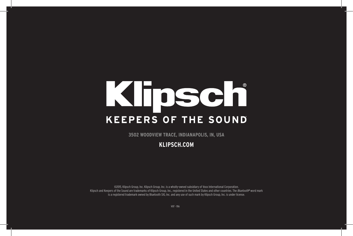 V07 - 11163502 WOODVIEW TRACE, INDIANAPOLIS, IN, USAKLIPSCH.COM©2015, Klipsch Group, Inc. Klipsch Group, Inc. is a wholly-owned subsidiary of Voxx International Corporation.Klipsch and Keepers of the Sound are trademarks of Klipsch Group, Inc., registered in the United States and other countries. The Bluetooth® word mark is a registered trademark owned by Bluetooth SIG, Inc. and any use of such mark by Klipsch Group, Inc. is under license. 