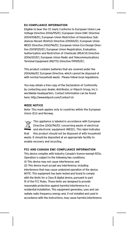 EU COMPLIANCE INFORMATIONEligible to bear the CE mark; Conforms to European Union Low Voltage Directive 2006/95/EC; European Union EMC Directive 2004/108/EC; European Union Restriction of Hazardous Sub-stances Recast (RoHS2) Directive 2011/65/EC; European Union WEEE Directive 2002/96/EC; European Union Eco-Design Direc-tive 2009/125/EC; European Union Registration, Evaluation, Authorization and Restriction of Chemicals (REACH) Directive 2006/121/EC; European Union Radio and Telecommunications Terminal Equipment (R&amp;TTE) Directive 1999/5/EC.This product contains batteries that are covered under the 2006/66/EC European Directive, which cannot be disposed of with normal household waste.  Please follow local regulations. You may obtain a free copy of the Declaration of Conformity by contacting your dealer, distributor, or Klipsch Group, Inc.’s worldwide headquarters. Contact information can be found here: http://www.klipsch.com/Contact-UsWEEE NOTICENote: This mark applies only to countries within the European Union (EU) and Norway.This appliance is labeled in accordance with European Directive 2002/96/EC concerning waste of electrical and electronic equipment (WEEE). This label indicates that  this product should not be disposed of with household waste. It should be deposited at an appropriate facility to enable recovery and recycling.FCC AND CANADA EMC COMPLIANCE INFORMATIONThis device complies with Industry Canada’s licence-exempt RSSs. Operation is subject to the following two conditions:(1) This device may not cause interference; and(2) This device must accept any interference, including interference that may cause undesired operation of the device.NOTE: This equipment has been tested and found to comply with the limits for a Class B digital device, pursuant to part 15 of the FCC Rules. These limits are designed to provide reasonable protection against harmful interference in a residential installation. This equipment generates, uses and can radiate radio frequency energy and, if not installed and used in accordance with the instructions, may cause harmful interference 