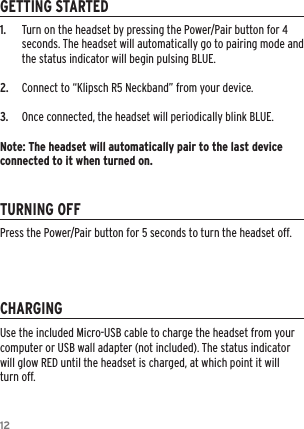 121.   Turn on the headset by pressing the Power/Pair button for 4 seconds. The headset will automatically go to pairing mode and the status indicator will begin pulsing BLUE.2.   Connect to “Klipsch R5 Neckband” from your device.3.   Once connected, the headset will periodically blink BLUE.Note: The headset will automatically pair to the last device connected to it when turned on.GETTING STARTEDTURNING OFFCHARGINGUse the included Micro-USB cable to charge the headset from your computer or USB wall adapter (not included). The status indicator will glow RED until the headset is charged, at which point it will turn off.Press the Power/Pair button for 5 seconds to turn the headset off.