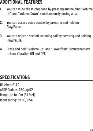 131.   You can mute the microphone by pressing and holding “Volume Up” and “Volume Down“ simultaneously during a call.2.  You can access voice control by pressing and holding  Play/Pause.3.  You can reject a second incoming call by pressing and holding Play/Pause.4.   Press and hold “Volume Up” and “Power/Pair” simultaneoulsy to turn Vibration ON and OFF.Bluetooth® 4.0 A2DP Codecs: SBC, aptX® Range: up to 10m (33 feet) Input rating: 5V DC, 0.5AADDITIONAL FEATURESSPECIFICATIONS