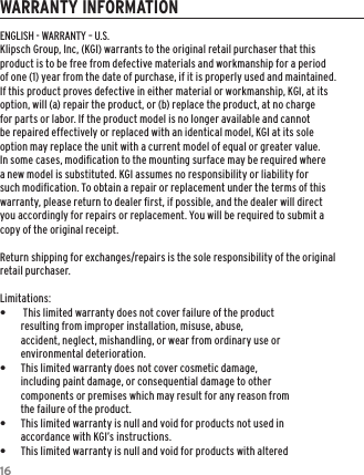 16WARRANTY INFORMATIONENGLISH - WARRANTY – U.S.Klipsch Group, Inc, (KGI) warrants to the original retail purchaser that this product is to be free from defective materials and workmanship for a period of one (1) year from the date of purchase, if it is properly used and maintained. If this product proves defective in either material or workmanship, KGI, at its option, will (a) repair the product, or (b) replace the product, at no charge for parts or labor. If the product model is no longer available and cannot be repaired effectively or replaced with an identical model, KGI at its sole option may replace the unit with a current model of equal or greater value. In some cases, modiﬁcation to the mounting surface may be required where a new model is substituted. KGI assumes no responsibility or liability for such modiﬁcation. To obtain a repair or replacement under the terms of this warranty, please return to dealer ﬁrst, if possible, and the dealer will direct you accordingly for repairs or replacement. You will be required to submit a copy of the original receipt.Return shipping for exchanges/repairs is the sole responsibility of the original retail purchaser.Limitations: • This limited warranty does not cover failure of the product resulting from improper installation, misuse, abuse, accident, neglect, mishandling, or wear from ordinary use or environmental deterioration. •This limited warranty does not cover cosmetic damage, including paint damage, or consequential damage to other components or premises which may result for any reason from the failure of the product. •This limited warranty is null and void for products not used in accordance with KGI’s instructions. •This limited warranty is null and void for products with altered 