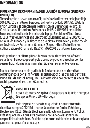 35INFORMACIÓNINFORMACIÓN DE CONFORMIDAD EN LA UNIÓN EUROPEA (EUROPEAN UNION, EU)Tiene derecho a llevar la marca CE; satisface la directiva de bajo voltaje 2006/95/EC de la Unión Europea; la directiva de EMC 2014/53/EU de la Unión Europea; la directiva de Restricción de Sustancias Peligrosas (Restriction of Hazardous Substances, RoHS) 2011/65/EU de la Unión Europea; la directiva de Desechos de Equipo Eléctrico y Electrónico (DEEE) (Waste Electrical and Electronic Equipment, WEEE) 2002/96/EC de la Unión Europea y la directiva de Registro, Evaluación y Autorización de Sustancias y Preparados Químicos (Registration, Evaluation and Authorization of Chemicals, REACH) 1907/2006 de la Unión Europea.Este producto contiene pilas cubiertas por la directiva 2006/66/EC de la Unión Europea, que estipula que no se pueden desechar con los desperdicios domésticos normales. Siga los reglamentos locales.Puede obtener una copia gratis de la Declaración de conformidad comunicándose con el minorista, el distribuidor o las oficinas centrales mundiales de Klipsch Group, Inc. La información de contacto se encuentra en: http://www.klipsch.com/Contact-UsAVISO DE LA DEEENota: Esta marca se aplica sólo a países de la Unión Europea (European Union, EU) y Noruega.Este dispositivo ha sido etiquetado de acuerdo con la directiva europea 2012/19/EU sobre Desechos de Equipo Eléctrico y Electrónico (DEEE) (Waste Electrical and Electronic Equipment, WEEE). Esta etiqueta indica que este producto no se debe desechar con desperdicios domésticos. Se debe dejar en un establecimiento apropiado para su recuperación y reciclaje.