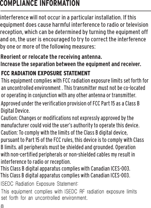 8interference will not occur in a particular installation. If this equipment does cause harmful interference to radio or television reception, which can be determined by turning the equipment off and on, the user is encouraged to try to correct the interference by one or more of the following measures:Reorient or relocate the receiving antenna.Increase the separation between the equipment and receiver.FCC RADIATION EXPOSURE STATEMENT This equipment complies with FCC radiation exposure limits set forth for an uncontrolled environment . This transmitter must not be co-located or operating in conjunction with any other antenna or transmitter.Approved under the verification provision of FCC Part 15 as a Class B Digital Device. Caution: Changes or modifications not expressly approved by the manufacturer could void the user’s authority to operate this device. Caution: To comply with the limits of the Class B digital device, pursuant to Part 15 of the FCC rules, this device is to comply with Class B limits. all peripherals must be shielded and grounded. Operation with non-certified peripherals or non-shielded cables my result in interference to radio or reception. COMPLIANCE INFORMATIONThis Class B digital apparatus complies with Canadian ICES-003.  This Class B digital apparatus complies with Canadian ICES-003.ISEDC  Radiation  Exposure  Statement:   This  equipment  complies  with  ISEDC  RF  radiation  exposure  limits  set  forth  for  an  uncontrolled  environment. 