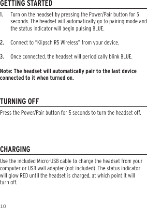 101.   Turn on the headset by pressing the Power/Pair button for 5 seconds. The headset will automatically go to pairing mode and the status indicator will begin pulsing BLUE.2.   Connect to “Klipsch R5 Wireless” from your device.3.   Once connected, the headset will periodically blink BLUE.Note: The headset will automatically pair to the last device connected to it when turned on.GETTING STARTEDTURNING OFFCHARGINGUse the included Micro-USB cable to charge the headset from your computer or USB wall adapter (not included). The status indicator will glow RED until the headset is charged, at which point it will turn off.Press the Power/Pair button for 5 seconds to turn the headset off.