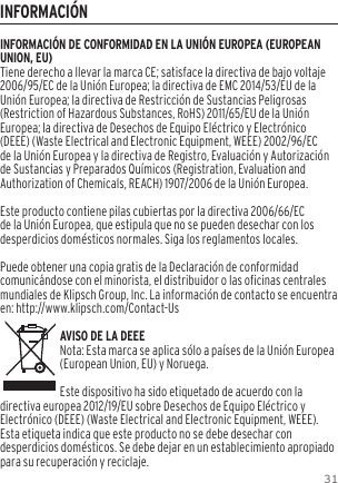 31INFORMACIÓNINFORMACIÓN DE CONFORMIDAD EN LA UNIÓN EUROPEA (EUROPEAN UNION, EU)Tiene derecho a llevar la marca CE; satisface la directiva de bajo voltaje 2006/95/EC de la Unión Europea; la directiva de EMC 2014/53/EU de la Unión Europea; la directiva de Restricción de Sustancias Peligrosas (Restriction of Hazardous Substances, RoHS) 2011/65/EU de la Unión Europea; la directiva de Desechos de Equipo Eléctrico y Electrónico (DEEE) (Waste Electrical and Electronic Equipment, WEEE) 2002/96/EC de la Unión Europea y la directiva de Registro, Evaluación y Autorización de Sustancias y Preparados Químicos (Registration, Evaluation and Authorization of Chemicals, REACH) 1907/2006 de la Unión Europea.Este producto contiene pilas cubiertas por la directiva 2006/66/EC de la Unión Europea, que estipula que no se pueden desechar con los desperdicios domésticos normales. Siga los reglamentos locales.Puede obtener una copia gratis de la Declaración de conformidad comunicándose con el minorista, el distribuidor o las oficinas centrales mundiales de Klipsch Group, Inc. La información de contacto se encuentra en: http://www.klipsch.com/Contact-UsAVISO DE LA DEEENota: Esta marca se aplica sólo a países de la Unión Europea (European Union, EU) y Noruega.Este dispositivo ha sido etiquetado de acuerdo con la directiva europea 2012/19/EU sobre Desechos de Equipo Eléctrico y Electrónico (DEEE) (Waste Electrical and Electronic Equipment, WEEE). Esta etiqueta indica que este producto no se debe desechar con desperdicios domésticos. Se debe dejar en un establecimiento apropiado para su recuperación y reciclaje.