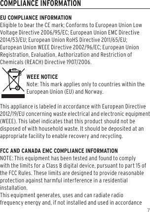 7COMPLIANCE INFORMATIONEU COMPLIANCE INFORMATIONEligible to bear the CE mark; Conforms to European Union Low Voltage Directive 2006/95/EC; European Union EMC Directive 2014/53/EU; European Union RoHS Directive 2011/65/EU; European Union WEEE Directive 2002/96/EC; European Union Registration, Evaluation, Authorization and Restriction of Chemicals (REACH) Directive 1907/2006.   WEEE NOTICENote: This mark applies only to countries within the European Union (EU) and Norway.This appliance is labeled in accordance with European Directive 2012/19/EU concerning waste electrical and electronic equipment (WEEE). This label indicates that this product should not be disposed of with household waste. It should be deposited at an appropriate facility to enable recovery and recycling.FCC AND CANADA EMC COMPLIANCE INFORMATIONNOTE: This equipment has been tested and found to comply with the limits for a Class B digital device, pursuant to part 15 of the FCC Rules. These limits are designed to provide reasonable protection against harmful interference in a residential installation.  This equipment generates, uses and can radiate radio frequency energy and, if not installed and used in accordance 