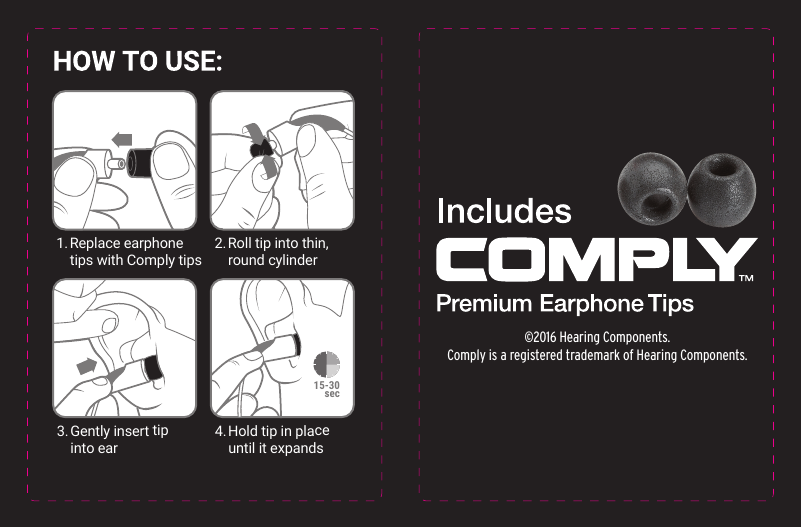 1. Replace  earphone  tips with Comply tips2. Roll tip into thin,   round cylinder3. Gently insert tip   into ear4. Hold tip in place   until it expands©2016 Hearing Components.Comply is a registered trademark of Hearing Components.15-30sec