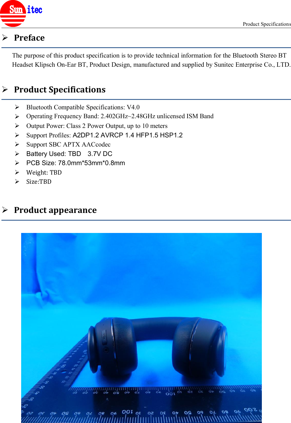 Product Specifications®PrefaceThe purpose of this product specification is to provide technical information for the Bluetooth Stereo BTHeadset Klipsch On-Ear BT, Product Design, manufactured and supplied by Sunitec Enterprise Co., LTD.Product SpecificationsBluetooth Compatible Specifications: V4.0Operating Frequency Band: 2.4GHz~2.48GHz unlicensed ISM BandOutput Power: Class 2 Power Output, up to 10 metersSupport Profiles: A2DP1.2 AVRCP 1.4 HFP1.5 HSP1.2Support SBC APTX AACcodecBattery Used: TBD 3.7V DCPCB Size: 78.0mm*53mm*0.8mmWeight: TBDSize:TBDProduct appearanceOperating Frequency Band: 2.402GHz~2.48GHz unlicensed ISM Band