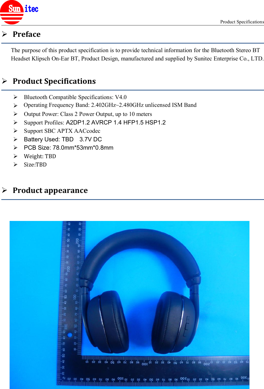 Product Specifications®PrefaceThe purpose of this product specification is to provide technical information for the Bluetooth Stereo BTHeadset Klipsch On-Ear BT, Product Design, manufactured and supplied by Sunitec Enterprise Co., LTD.Product SpecificationsBluetooth Compatible Specifications: V4.0Operating Frequency Band: 2.4GHz~2.48GHz unlicensed ISM BandOutput Power: Class 2 Power Output, up to 10 metersSupport Profiles: A2DP1.2 AVRCP 1.4 HFP1.5 HSP1.2Support SBC APTX AACcodecBattery Used: TBD 3.7V DCPCB Size: 78.0mm*53mm*0.8mmWeight: TBDSize:TBDProduct appearanceOperating Frequency Band: 2.402GHz~2.480GHz unlicensed ISM Band