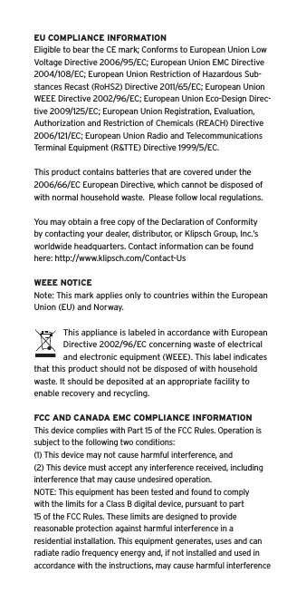 EU COMPLIANCE INFORMATIONEligible to bear the CE mark; Conforms to European Union Low Voltage Directive 2006/95/EC; European Union EMC Directive 2004/108/EC; European Union Restriction of Hazardous Sub-stances Recast (RoHS2) Directive 2011/65/EC; European Union WEEE Directive 2002/96/EC; European Union Eco-Design Direc-tive 2009/125/EC; European Union Registration, Evaluation, Authorization and Restriction of Chemicals (REACH) Directive 2006/121/EC; European Union Radio and Telecommunications Terminal Equipment (R&amp;TTE) Directive 1999/5/EC.This product contains batteries that are covered under the 2006/66/EC European Directive, which cannot be disposed of with normal household waste.  Please follow local regulations. You may obtain a free copy of the Declaration of Conformity by contacting your dealer, distributor, or Klipsch Group, Inc.’s worldwide headquarters. Contact information can be found here: http://www.klipsch.com/Contact-UsWEEE NOTICENote: This mark applies only to countries within the European Union (EU) and Norway.This appliance is labeled in accordance with European Directive 2002/96/EC concerning waste of electrical and electronic equipment (WEEE). This label indicates that this product should not be disposed of with household waste. It should be deposited at an appropriate facility to enable recovery and recycling.FCC AND CANADA EMC COMPLIANCE INFORMATIONThis device complies with Part 15 of the FCC Rules. Operation is subject to the following two conditions:(1) This device may not cause harmful interference, and (2) This device must accept any interference received, including interference that may cause undesired operation.NOTE: This equipment has been tested and found to comply with the limits for a Class B digital device, pursuant to part 15 of the FCC Rules. These limits are designed to provide reasonable protection against harmful interference in a residential installation. This equipment generates, uses and can radiate radio frequency energy and, if not installed and used in accordance with the instructions, may cause harmful interference 