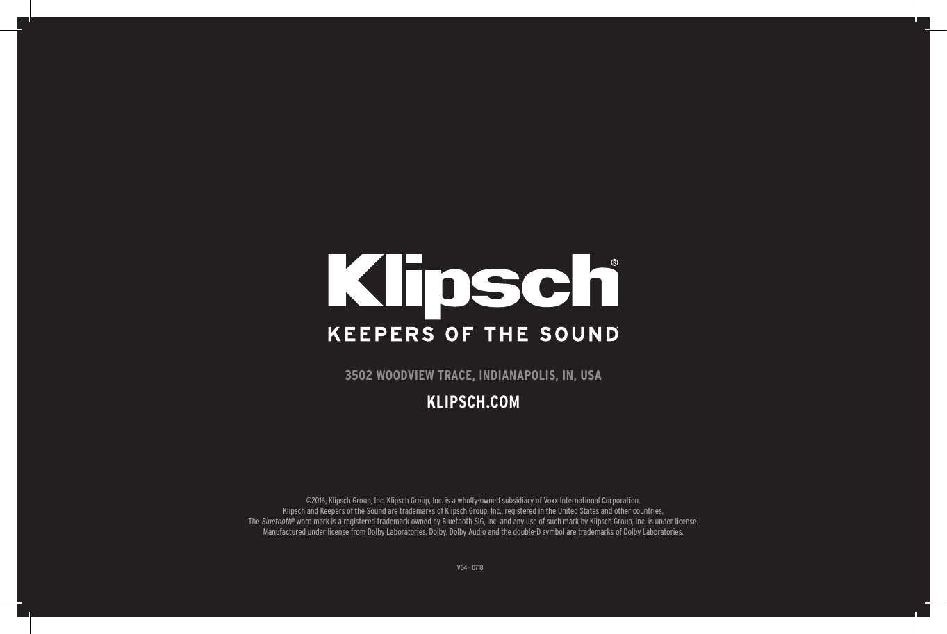 27V04 - 07183502 WOODVIEW TRACE, INDIANAPOLIS, IN, USAKLIPSCH.COM©2016, Klipsch Group, Inc. Klipsch Group, Inc. is a wholly-owned subsidiary of Voxx International Corporation.Klipsch and Keepers of the Sound are trademarks of Klipsch Group, Inc., registered in the United States and other countries.The Bluetooth® word mark is a registered trademark owned by Bluetooth SIG, Inc. and any use of such mark by Klipsch Group, Inc. is under license.  Manufactured under license from Dolby Laboratories. Dolby, Dolby Audio and the double-D symbol are trademarks of Dolby Laboratories.