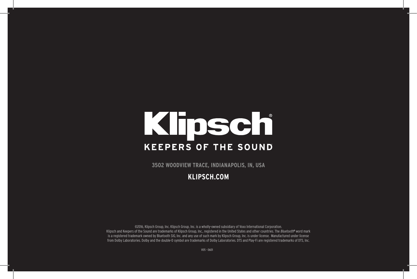 31V05 - 06013502 WOODVIEW TRACE, INDIANAPOLIS, IN, USAKLIPSCH.COM©2016, Klipsch Group, Inc. Klipsch Group, Inc. is a wholly-owned subsidiary of Voxx International Corporation.Klipsch and Keepers of the Sound are trademarks of Klipsch Group, Inc., registered in the United States and other countries. The Bluetooth® word mark is a registered trademark owned by Bluetooth SIG, Inc. and any use of such mark by Klipsch Group, Inc. is under license.  Manufactured under license from Dolby Laboratories. Dolby and the double-D symbol are trademarks of Dolby Laboratories. DTS and Play-Fi are registered trademarks of DTS, Inc.
