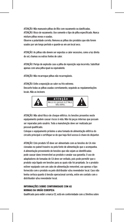 ATENÇÃO: Não manuseie pilhas de lítio com vazamento ou daniﬁcadas. ATENÇÃO: Risco de vazamento. Use somente o tipo de pilha especiﬁcado. Nunca misture pilhas novas e usadas.Observe a polaridade correta. Remova as pilhas dos produtos que não forem usados por um longo período e guarde-as em um local seco.ATENÇÃO: As pilhas não devem ser expostas a calor excessivo, como a luz direta do sol, chamas ou outras fontes de calor.ATENÇÃO: Perigo de explosão caso a pilha de reposição seja incorreta. Substituir apenas com uma pilha igual ou equivalente. ATENÇÃO: Não recarregue pilhas não recarregáveis. ATENÇÃO: Evite a exposição ao calor ou frio extremo.Descarte todas as pilhas usadas corretamente, seguindo as regulamentações locais. Não as incinere. ATENÇÃO: Não abra! Risco de choque elétrico. As tensões presentes neste equipamento podem causar riscos à vida. Não há peças internas que possam ser reparadas pelo usuário. Toda a manutenção deve ser realizada por pessoal qualiﬁcado. Coloque o equipamento próximo a uma tomada de alimentação elétrica do circuito principal e certiﬁque-se de que haja fácil acesso à chave do disjuntor.ATENÇÃO: Este produto SÓ deve ser alimentado com as tensões de CA rela-cionadas no painel traseiro ou pela fonte de alimentação que o acompanha. A alimentação proveniente de tensões que não sejam as identiﬁcadas pode causar dano irreversível ao produto e anular sua garantia. O uso de adaptadores de tomadas de CA deve ser evitado, pois pode permitir que o produto seja ligado em tensões para as quais não foi projetado. Se o produto estiver equipado com um cabo de alimentação removível, use apenas o tipo fornecido com o produto ou pelo distribuidor e/ou revendedor local. Caso não tenha certeza quanto à tensão operacional correta, entre em contato com o distribuidor e/ou revendedor local.INFORMAÇÕES SOBRE CONFORMIDADE COM AS NORMAS DA UNIÃO EUROPEIAQualiﬁcado para exibir a marca CE; está em conformidade com a: Diretiva sobre 