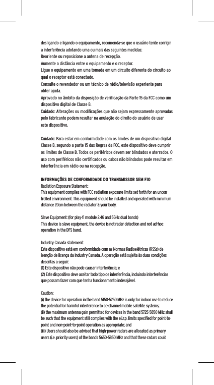 desligando e ligando o equipamento, recomenda-se que o usuário tente corrigir a interferência adotando uma ou mais das seguintes medidas:Reoriente ou reposicione a antena de recepção.Aumente a distância entre o equipamento e o receptor.Ligue o equipamento em uma tomada em um circuito diferente do circuito ao qual o receptor está conectado.Consulte o revendedor ou um técnico de rádio/televisão experiente para obter ajuda.Aprovado no âmbito da disposição de veriﬁcação da Parte 15 da FCC como um dispositivo digital de Classe B.Cuidado: Alterações ou modiﬁcações que não sejam expressamente aprovadas pelo fabricante podem resultar na anulação do direito do usuário de usar este dispositivo.Cuidado: Para estar em conformidade com os limites de um dispositivo digital Classe B, segundo a parte 15 das Regras da FCC, este dispositivo deve cumprir os limites de Classe B. Todos os periféricos devem ser blindados e aterrados. O uso com periféricos não certiﬁcados ou cabos não blindados pode resultar em interferência em rádio ou na recepção. INFORMAÇÕES DE CONFORMIDADE DO TRANSMISSOR SEM FIORadiation Exposure Statement:This equipment complies with FCC radiation exposure limits set forth for an uncon-trolled environment. This equipment should be installed and operated with minimum distance 20cm between the radiator &amp; your body. Slave Equipment: (for play-ﬁ module 2.4G and 5GHz dual bands)This device is slave equipment, the device is not radar detection and not ad-hoc operation in the DFS band. Industry Canada statement:Este dispositivo está em conformidade com as Normas Radioelétricas (RSSs) de isenção de licença da Industry Canada. A operação está sujeita às duas condições descritas a seguir:  (1) Este dispositivo não pode causar interferência; e  (2) Este dispositivo deve aceitar todo tipo de interferência, incluindo interferências que possam fazer com que tenha funcionamento indesejável.Caution:(i) the device for operation in the band 5150-5250 MHz is only for indoor use to reduce the potential for harmful interference to co-channel mobile satellite systems;(ii) the maximum antenna gain permitted for devices in the band 5725-5850 MHz shall be such that the equipment still complies with the e.i.r.p. limits speciﬁed for point-to-point and non-point-to-point operation as appropriate; and(iii) Users should also be advised that high-power radars are allocated as primary users (i.e. priority users) of the bands 5650-5850 MHz and that these radars could 