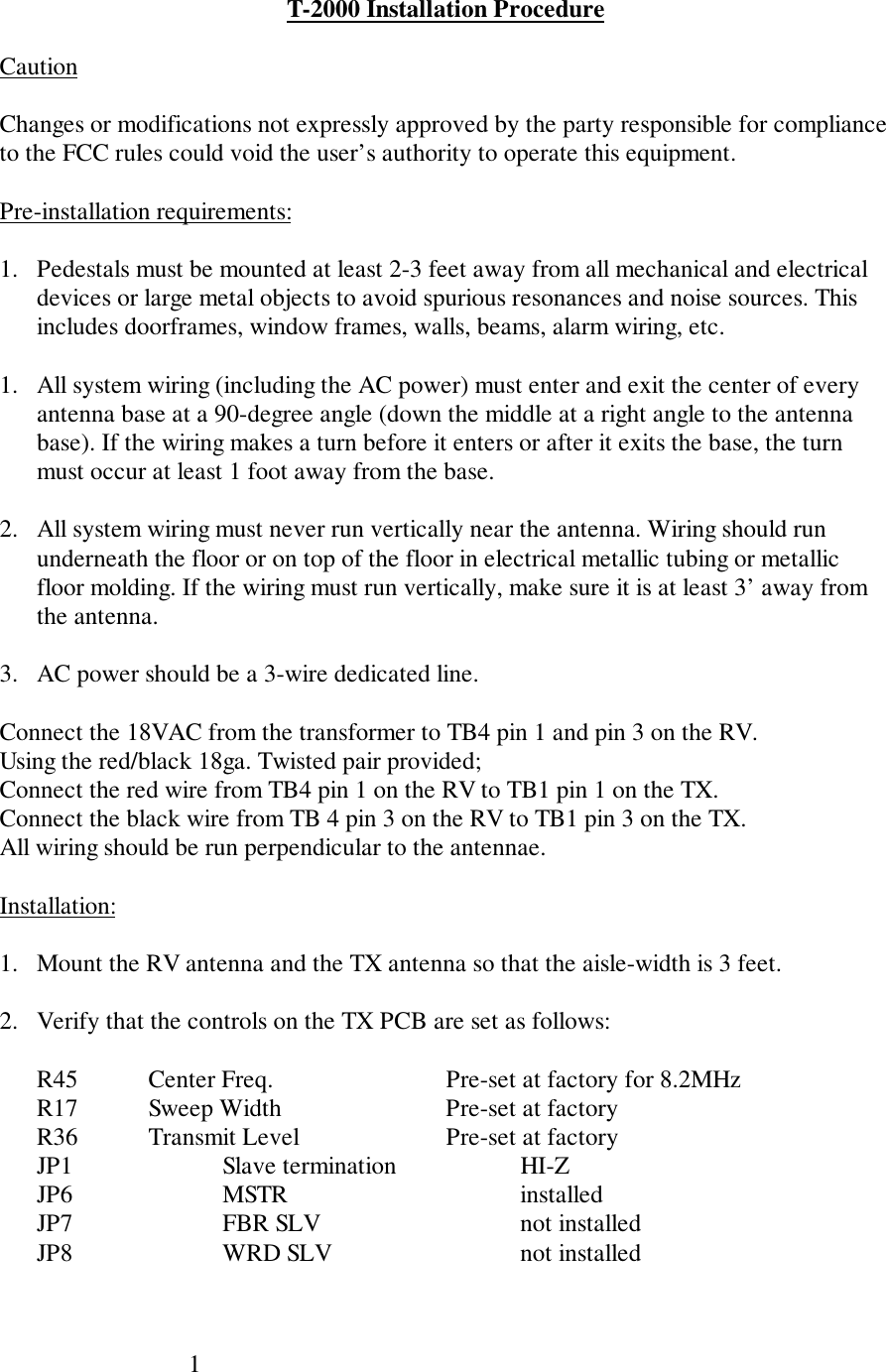 1T-2000 Installation ProcedureCautionChanges or modifications not expressly approved by the party responsible for complianceto the FCC rules could void the user’s authority to operate this equipment.Pre-installation requirements:1. Pedestals must be mounted at least 2-3 feet away from all mechanical and electricaldevices or large metal objects to avoid spurious resonances and noise sources. Thisincludes doorframes, window frames, walls, beams, alarm wiring, etc.1. All system wiring (including the AC power) must enter and exit the center of everyantenna base at a 90-degree angle (down the middle at a right angle to the antennabase). If the wiring makes a turn before it enters or after it exits the base, the turnmust occur at least 1 foot away from the base.2. All system wiring must never run vertically near the antenna. Wiring should rununderneath the floor or on top of the floor in electrical metallic tubing or metallicfloor molding. If the wiring must run vertically, make sure it is at least 3’ away fromthe antenna.3. AC power should be a 3-wire dedicated line.Connect the 18VAC from the transformer to TB4 pin 1 and pin 3 on the RV.Using the red/black 18ga. Twisted pair provided;Connect the red wire from TB4 pin 1 on the RV to TB1 pin 1 on the TX.Connect the black wire from TB 4 pin 3 on the RV to TB1 pin 3 on the TX.All wiring should be run perpendicular to the antennae.Installation:1. Mount the RV antenna and the TX antenna so that the aisle-width is 3 feet.2. Verify that the controls on the TX PCB are set as follows:R45 Center Freq. Pre-set at factory for 8.2MHzR17 Sweep Width Pre-set at factoryR36 Transmit Level Pre-set at factoryJP1 Slave termination HI-ZJP6 MSTR installedJP7 FBR SLV not installedJP8 WRD SLV not installed