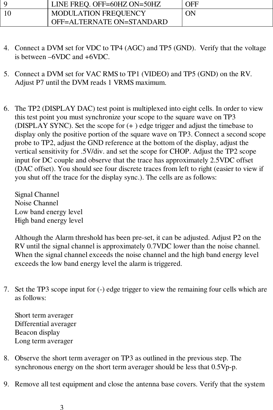 39 LINE FREQ. OFF=60HZ ON=50HZ OFF10 MODULATION FREQUENCYOFF=ALTERNATE ON=STANDARD ON4. Connect a DVM set for VDC to TP4 (AGC) and TP5 (GND).  Verify that the voltageis between –6VDC and +6VDC.5. Connect a DVM set for VAC RMS to TP1 (VIDEO) and TP5 (GND) on the RV.Adjust P7 until the DVM reads 1 VRMS maximum.6. The TP2 (DISPLAY DAC) test point is multiplexed into eight cells. In order to viewthis test point you must synchronize your scope to the square wave on TP3(DISPLAY SYNC). Set the scope for (+ ) edge trigger and adjust the timebase todisplay only the positive portion of the square wave on TP3. Connect a second scopeprobe to TP2, adjust the GND reference at the bottom of the display, adjust thevertical sensitivity for .5V/div. and set the scope for CHOP. Adjust the TP2 scopeinput for DC couple and observe that the trace has approximately 2.5VDC offset(DAC offset). You should see four discrete traces from left to right (easier to view ifyou shut off the trace for the display sync.). The cells are as follows:Signal ChannelNoise ChannelLow band energy levelHigh band energy levelAlthough the Alarm threshold has been pre-set, it can be adjusted. Adjust P2 on theRV until the signal channel is approximately 0.7VDC lower than the noise channel.When the signal channel exceeds the noise channel and the high band energy levelexceeds the low band energy level the alarm is triggered.7. Set the TP3 scope input for (-) edge trigger to view the remaining four cells which areas follows:Short term averagerDifferential averagerBeacon displayLong term averager8. Observe the short term averager on TP3 as outlined in the previous step. Thesynchronous energy on the short term averager should be less that 0.5Vp-p.9. Remove all test equipment and close the antenna base covers. Verify that the system