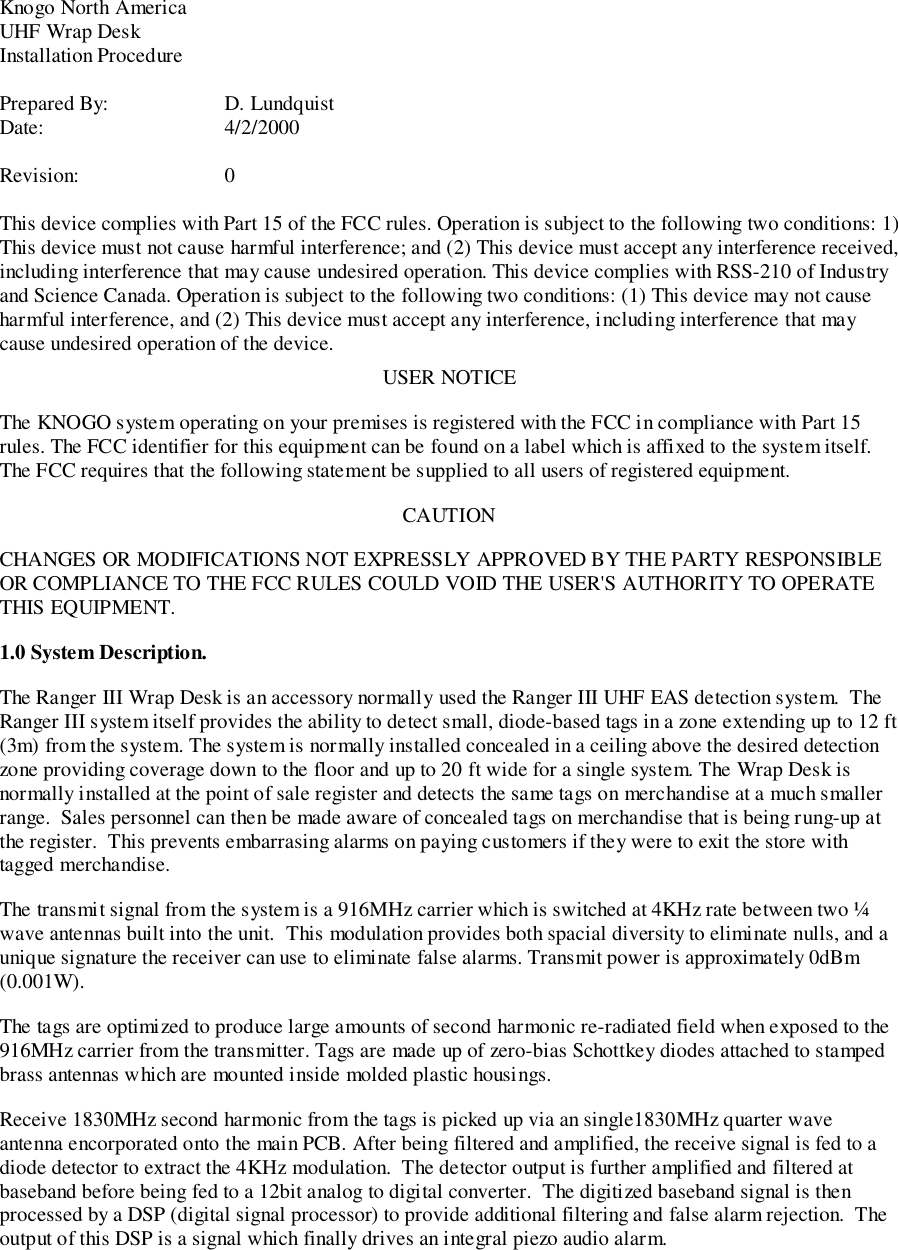 Knogo North AmericaUHF Wrap DeskInstallation ProcedurePrepared By: D. LundquistDate: 4/2/2000Revision: 0This device complies with Part 15 of the FCC rules. Operation is subject to the following two conditions: 1)This device must not cause harmful interference; and (2) This device must accept any interference received,including interference that may cause undesired operation. This device complies with RSS-210 of Industryand Science Canada. Operation is subject to the following two conditions: (1) This device may not causeharmful interference, and (2) This device must accept any interference, including interference that maycause undesired operation of the device.USER NOTICEThe KNOGO system operating on your premises is registered with the FCC in compliance with Part 15rules. The FCC identifier for this equipment can be found on a label which is affixed to the system itself.The FCC requires that the following statement be supplied to all users of registered equipment.CAUTIONCHANGES OR MODIFICATIONS NOT EXPRESSLY APPROVED BY THE PARTY RESPONSIBLEOR COMPLIANCE TO THE FCC RULES COULD VOID THE USER&apos;S AUTHORITY TO OPERATETHIS EQUIPMENT.1.0 System Description.The Ranger III Wrap Desk is an accessory normally used the Ranger III UHF EAS detection system.  TheRanger III system itself provides the ability to detect small, diode-based tags in a zone extending up to 12 ft(3m) from the system. The system is normally installed concealed in a ceiling above the desired detectionzone providing coverage down to the floor and up to 20 ft wide for a single system. The Wrap Desk isnormally installed at the point of sale register and detects the same tags on merchandise at a much smallerrange.  Sales personnel can then be made aware of concealed tags on merchandise that is being rung-up atthe register.  This prevents embarrasing alarms on paying customers if they were to exit the store withtagged merchandise.The transmit signal from the system is a 916MHz carrier which is switched at 4KHz rate between two ¼wave antennas built into the unit.  This modulation provides both spacial diversity to eliminate nulls, and aunique signature the receiver can use to eliminate false alarms. Transmit power is approximately 0dBm(0.001W).The tags are optimized to produce large amounts of second harmonic re-radiated field when exposed to the916MHz carrier from the transmitter. Tags are made up of zero-bias Schottkey diodes attached to stampedbrass antennas which are mounted inside molded plastic housings.Receive 1830MHz second harmonic from the tags is picked up via an single1830MHz quarter waveantenna encorporated onto the main PCB. After being filtered and amplified, the receive signal is fed to adiode detector to extract the 4KHz modulation.  The detector output is further amplified and filtered atbaseband before being fed to a 12bit analog to digital converter.  The digitized baseband signal is thenprocessed by a DSP (digital signal processor) to provide additional filtering and false alarm rejection.  Theoutput of this DSP is a signal which finally drives an integral piezo audio alarm.