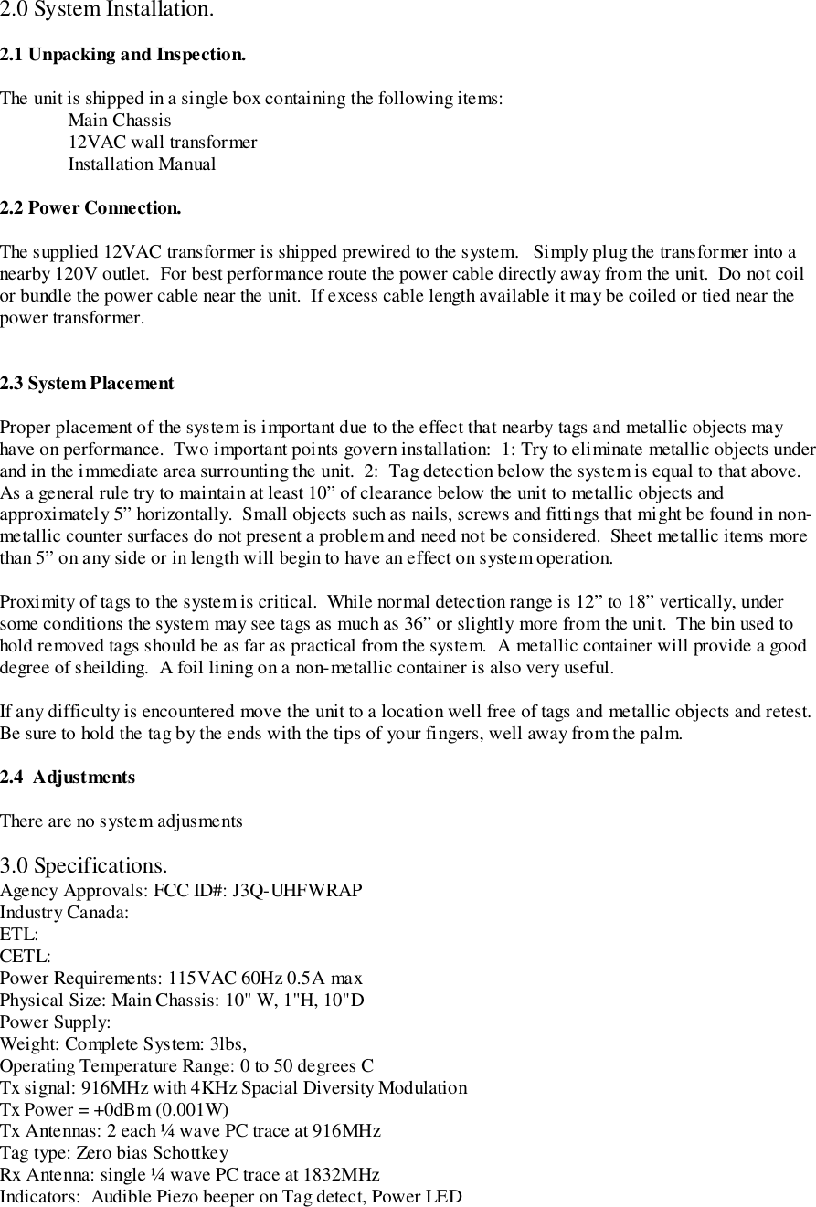 2.0 System Installation.2.1 Unpacking and Inspection.The unit is shipped in a single box containing the following items:Main Chassis12VAC wall transformerInstallation Manual2.2 Power Connection.The supplied 12VAC transformer is shipped prewired to the system.   Simply plug the transformer into anearby 120V outlet.  For best performance route the power cable directly away from the unit.  Do not coilor bundle the power cable near the unit.  If excess cable length available it may be coiled or tied near thepower transformer.2.3 System PlacementProper placement of the system is important due to the effect that nearby tags and metallic objects mayhave on performance.  Two important points govern installation:  1: Try to eliminate metallic objects underand in the immediate area surrounting the unit.  2:  Tag detection below the system is equal to that above.As a general rule try to maintain at least 10” of clearance below the unit to metallic objects andapproximately 5” horizontally.  Small objects such as nails, screws and fittings that might be found in non-metallic counter surfaces do not present a problem and need not be considered.  Sheet metallic items morethan 5” on any side or in length will begin to have an effect on system operation.Proximity of tags to the system is critical.  While normal detection range is 12” to 18” vertically, undersome conditions the system may see tags as much as 36” or slightly more from the unit.  The bin used tohold removed tags should be as far as practical from the system.  A metallic container will provide a gooddegree of sheilding.  A foil lining on a non-metallic container is also very useful.If any difficulty is encountered move the unit to a location well free of tags and metallic objects and retest.Be sure to hold the tag by the ends with the tips of your fingers, well away from the palm.2.4  AdjustmentsThere are no system adjusments3.0 Specifications.Agency Approvals: FCC ID#: J3Q-UHFWRAPIndustry Canada:ETL:CETL:Power Requirements: 115VAC 60Hz 0.5A maxPhysical Size: Main Chassis: 10&quot; W, 1&quot;H, 10&quot;DPower Supply:Weight: Complete System: 3lbs,Operating Temperature Range: 0 to 50 degrees CTx signal: 916MHz with 4KHz Spacial Diversity ModulationTx Power = +0dBm (0.001W)Tx Antennas: 2 each ¼ wave PC trace at 916MHzTag type: Zero bias SchottkeyRx Antenna: single ¼ wave PC trace at 1832MHzIndicators:  Audible Piezo beeper on Tag detect, Power LED