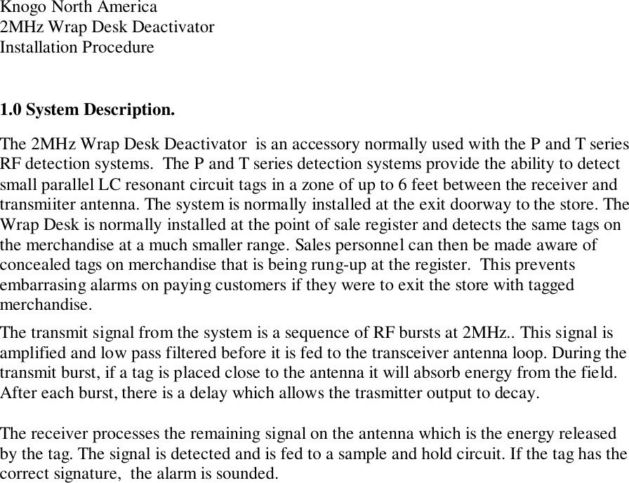 Knogo North America2MHz Wrap Desk DeactivatorInstallation Procedure1.0 System Description.The 2MHz Wrap Desk Deactivator  is an accessory normally used with the P and T seriesRF detection systems.  The P and T series detection systems provide the ability to detectsmall parallel LC resonant circuit tags in a zone of up to 6 feet between the receiver andtransmiiter antenna. The system is normally installed at the exit doorway to the store. TheWrap Desk is normally installed at the point of sale register and detects the same tags onthe merchandise at a much smaller range. Sales personnel can then be made aware ofconcealed tags on merchandise that is being rung-up at the register.  This preventsembarrasing alarms on paying customers if they were to exit the store with taggedmerchandise.The transmit signal from the system is a sequence of RF bursts at 2MHz.. This signal isamplified and low pass filtered before it is fed to the transceiver antenna loop. During thetransmit burst, if a tag is placed close to the antenna it will absorb energy from the field.After each burst, there is a delay which allows the trasmitter output to decay.The receiver processes the remaining signal on the antenna which is the energy releasedby the tag. The signal is detected and is fed to a sample and hold circuit. If the tag has thecorrect signature,  the alarm is sounded.