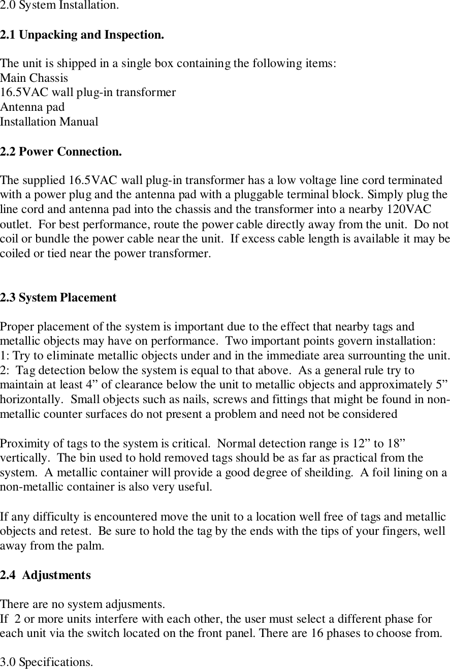 2.0 System Installation.2.1 Unpacking and Inspection.The unit is shipped in a single box containing the following items:Main Chassis16.5VAC wall plug-in transformerAntenna padInstallation Manual2.2 Power Connection.The supplied 16.5VAC wall plug-in transformer has a low voltage line cord terminatedwith a power plug and the antenna pad with a pluggable terminal block. Simply plug theline cord and antenna pad into the chassis and the transformer into a nearby 120VACoutlet.  For best performance, route the power cable directly away from the unit.  Do notcoil or bundle the power cable near the unit.  If excess cable length is available it may becoiled or tied near the power transformer.2.3 System PlacementProper placement of the system is important due to the effect that nearby tags andmetallic objects may have on performance.  Two important points govern installation:1: Try to eliminate metallic objects under and in the immediate area surrounting the unit.2:  Tag detection below the system is equal to that above.  As a general rule try tomaintain at least 4” of clearance below the unit to metallic objects and approximately 5”horizontally.  Small objects such as nails, screws and fittings that might be found in non-metallic counter surfaces do not present a problem and need not be consideredProximity of tags to the system is critical.  Normal detection range is 12” to 18”vertically.  The bin used to hold removed tags should be as far as practical from thesystem.  A metallic container will provide a good degree of sheilding.  A foil lining on anon-metallic container is also very useful.If any difficulty is encountered move the unit to a location well free of tags and metallicobjects and retest.  Be sure to hold the tag by the ends with the tips of your fingers, wellaway from the palm.2.4  AdjustmentsThere are no system adjusments.If  2 or more units interfere with each other, the user must select a different phase foreach unit via the switch located on the front panel. There are 16 phases to choose from.3.0 Specifications.