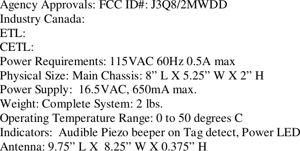 Agency Approvals: FCC ID#: J3Q8/2MWDDIndustry Canada:ETL:CETL:Power Requirements: 115VAC 60Hz 0.5A maxPhysical Size: Main Chassis: 8” L X 5.25” W X 2” HPower Supply:  16.5VAC, 650mA max.Weight: Complete System: 2 lbs.Operating Temperature Range: 0 to 50 degrees CIndicators:  Audible Piezo beeper on Tag detect, Power LEDAntenna: 9.75” L X  8.25” W X 0.375” H