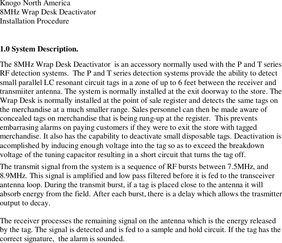 Knogo North America8MHz Wrap Desk DeactivatorInstallation Procedure1.0 System Description.The 8MHz Wrap Desk Deactivator  is an accessory normally used with the P and T seriesRF detection systems.  The P and T series detection systems provide the ability to detectsmall parallel LC resonant circuit tags in a zone of up to 6 feet between the receiver andtransmiiter antenna. The system is normally installed at the exit doorway to the store. TheWrap Desk is normally installed at the point of sale register and detects the same tags onthe merchandise at a much smaller range. Sales personnel can then be made aware ofconcealed tags on merchandise that is being rung-up at the register.  This preventsembarrasing alarms on paying customers if they were to exit the store with taggedmerchandise. It also has the capability to deactivate small disposable tags. Deactivation isacomplished by inducing enough voltage into the tag so as to exceed the breakdownvoltage of the tuning capacitor resulting in a short circuit that turns the tag off.The transmit signal from the system is a sequence of RF bursts between 7.5MHz, and8.9MHz. This signal is amplified and low pass filtered before it is fed to the transceiverantenna loop. During the transmit burst, if a tag is placed close to the antenna it willabsorb energy from the field. After each burst, there is a delay which allows the trasmitteroutput to decay.The receiver processes the remaining signal on the antenna which is the energy releasedby the tag. The signal is detected and is fed to a sample and hold circuit. If the tag has thecorrect signature,  the alarm is sounded.