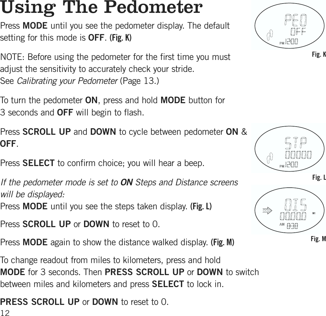 Using The PedometerPress MODE until you see the pedometer display. The defaultsetting for this mode is OFF.(Fig. K)NOTE: Before using the pedometer for the first time you must adjust the sensitivity to accurately check your stride. SeeCalibrating your Pedometer (Page 13.)To turn the pedometer ON, press and hold MODE button for 3 seconds and OFF will begin to flash. Press SCROLL UP and DOWN to cycle between pedometer ON &amp;OFF.Press SELECT to confirm choice; you will hear a beep.If the pedometer mode is set to ON Steps and Distance screenswill be displayed:Press MODE until you see the steps taken display. (Fig. L)Press SCROLL UP or DOWN to reset to 0.Press MODE again to show the distance walked display. (Fig. M)To change readout from miles to kilometers, press and hold MODE for 3 seconds. Then PRESS SCROLL UP or DOWN to switch between miles and kilometers and press SELECT to lock in.PRESS SCROLL UP or DOWN to reset to 0.12Fig. KFig. LFig. M