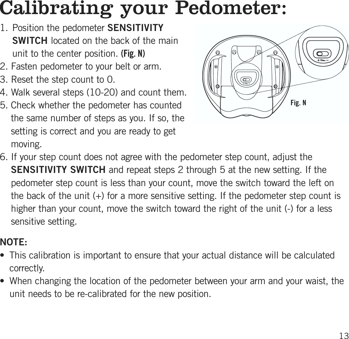 Calibrating your Pedometer:1. Position the pedometer SENSITIVITYSWITCH located on the back of the mainunit to the center position. (Fig. N)2. Fasten pedometer to your belt or arm.3. Reset the step count to 0. 4. Walk several steps (10-20) and count them. 5. Check whether the pedometer has countedthe same number of steps as you. If so, thesetting is correct and you are ready to getmoving.6. If your step count does not agree with the pedometer step count, adjust theSENSITIVITY SWITCH and repeat steps 2 through 5 at the new setting. If thepedometer step count is less than your count, move the switch toward the left onthe back of the unit (+) for a more sensitive setting. If the pedometer step count ishigher than your count, move the switch toward the right of the unit (-) for a lesssensitive setting.NOTE:• This calibration is important to ensure that your actual distance will be calculatedcorrectly. • When changing the location of the pedometer between your arm and your waist, theunit needs to be re-calibrated for the new position.13Fig. N