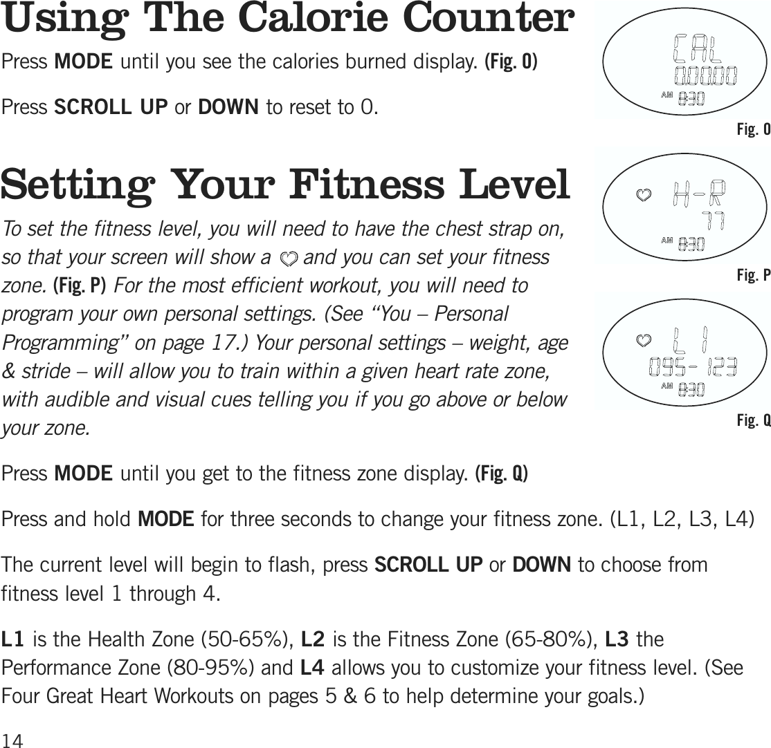 Using The Calorie CounterPress MODE until you see the calories burned display. (Fig. O)Press SCROLL UP or DOWN to reset to 0.Setting Your Fitness L ev elTo set the fitness level, you will need to have the chest strap on,so that your screen will show a     and you can set your fitnesszone.(Fig. P)For the most efficient workout, you will need toprogram your own personal settings. (See “You – PersonalProgramming” on page 17.) Your personal settings – weight, age&amp; stride – will allow you to train within a given heart rate zone,with audible and visual cues telling you if you go above or belowyour zone.Press MODE until you get to the fitness zone display. (Fig. Q)Press and hold MODE for three seconds to change your fitness zone. (L1, L2, L3, L4)The current level will begin to flash, press SCROLL UP or DOWN to choose fromfitness level 1 through 4. L1 is the Health Zone (50-65%), L2 is the Fitness Zone (65-80%), L3 thePerformance Zone (80-95%) and L4 allows you to customize your fitness level. (SeeFour Great Heart Workouts on pages 5 &amp; 6 to help determine your goals.)14Fig. OFig. PFig. Q
