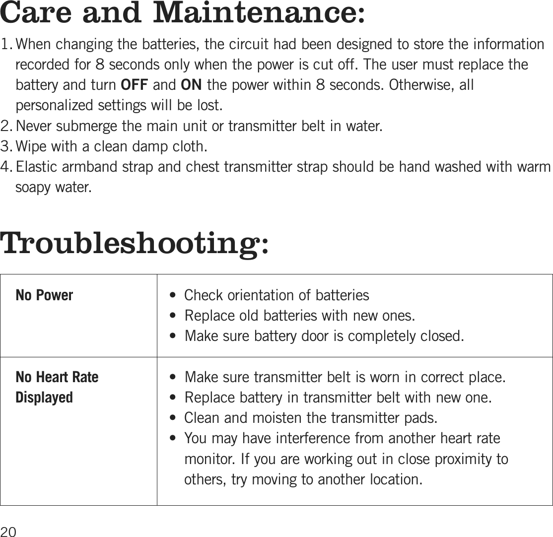 Care and Maintenance:1.When changing the batteries, the circuit had been designed to store the informationrecorded for 8 seconds only when the power is cut off. The user must replace thebattery and turn OFF and ON the power within 8 seconds. Otherwise, allpersonalized settings will be lost.2.Never submerge the main unit or transmitter belt in water.3.Wipe with a clean damp cloth.4.Elastic armband strap and chest transmitter strap should be hand washed with warmsoapy water.Troubleshooting:No P ow e r • Check orientation of batteries • Replace old batteries with new ones.• Make sure battery door is completely closed.No H e a rt R a te • Make sure transmitter belt is worn in correct place. D is p la y e d • Replace battery in transmitter belt with new one.• Clean and moisten the transmitter pads.• You may have interference from another heart ratemonitor. If you are working out in close proximity to others, try moving to another location.20