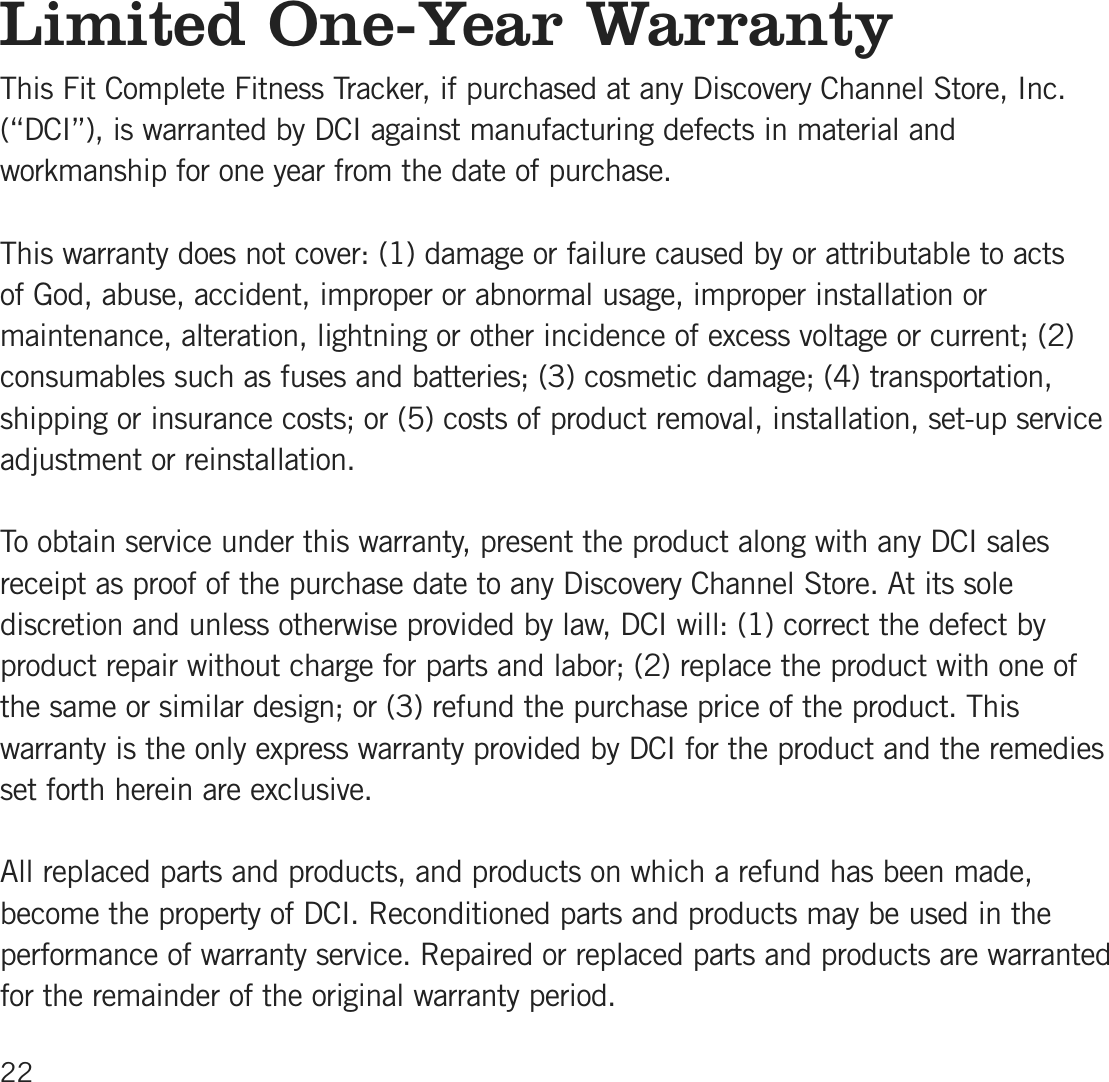 Limited One-Year WarrantyThis Fit Complete Fitness Tracker, if purchased at any Discovery Channel Store, Inc.(“DCI”), is warranted by DCI against manufacturing defects in material andworkmanship for one year from the date of purchase. This warranty does not cover: (1) damage or failure caused by or attributable to acts of God, abuse, accident, improper or abnormal usage, improper installation ormaintenance, alteration, lightning or other incidence of excess voltage or current; (2)consumables such as fuses and batteries; (3) cosmetic damage; (4) transportation,shipping or insurance costs; or (5) costs of product removal, installation, set-up serviceadjustment or reinstallation.To obtain service under this warranty, present the product along with any DCI salesreceipt as proof of the purchase date to any Discovery Channel Store. At its solediscretion and unless otherwise provided by law, DCI will: (1) correct the defect byproduct repair without charge for parts and labor; (2) replace the product with one ofthe same or similar design; or (3) refund the purchase price of the product. Thiswarranty is the only express warranty provided by DCI for the product and the remediesset forth herein are exclusive.All replaced parts and products, and products on which a refund has been made,become the property of DCI. Reconditioned parts and products may be used in theperformance of warranty service. Repaired or replaced parts and products are warrantedfor the remainder of the original warranty period.22