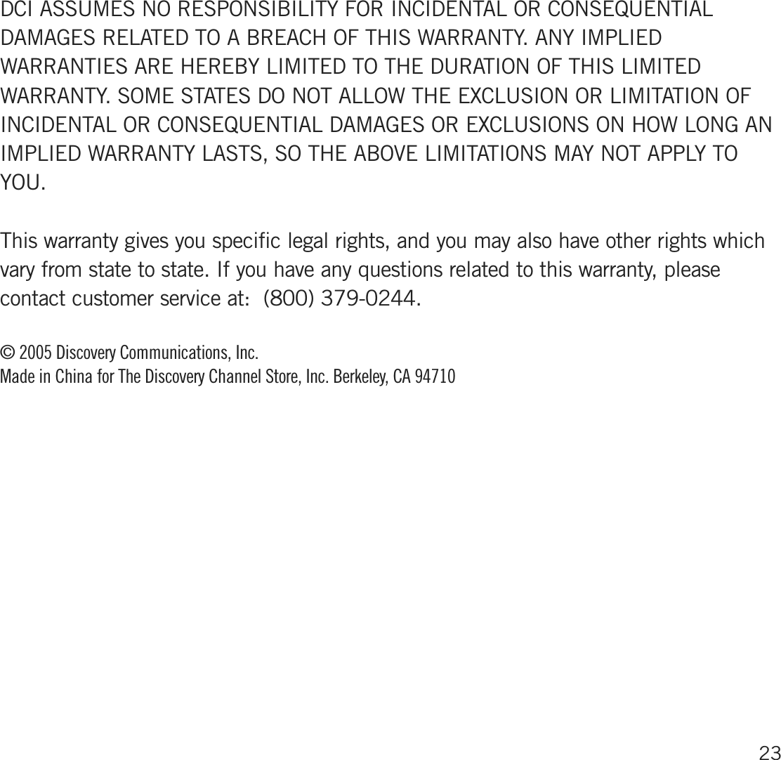 DCI ASSUMES NO RESPONSIBILITY FOR INCIDENTAL OR CONSEQ UENTIALDAMAGES RELATED TO A BREACH OF THIS WARRANTY. ANY IMPLIEDWARRANTIES ARE HEREBY LIMITED TO THE DURATION OF THIS LIMITEDWARRANTY. SOME STATES DO NOT ALLOW THE EX CLUSION OR LIMITATION OFINCIDENTAL OR CONSEQ UENTIAL DAMAGES OR EX CLUSIONS ON HOW LONG ANIMPLIED WARRANTY LASTS, SO THE ABOVE LIMITATIONS MAY NOT APPLY TOYOU.This warranty gives you specific legal rights, and you may also have other rights whichvary from state to state. If you have any questions related to this warranty, pleasecontact customer service at:  (800) 379-0244.© 2005 D iscovery C ommunications, Inc. M ade in C hina for The D iscovery C hannel S tore, Inc. B erkeley, C A  9471023