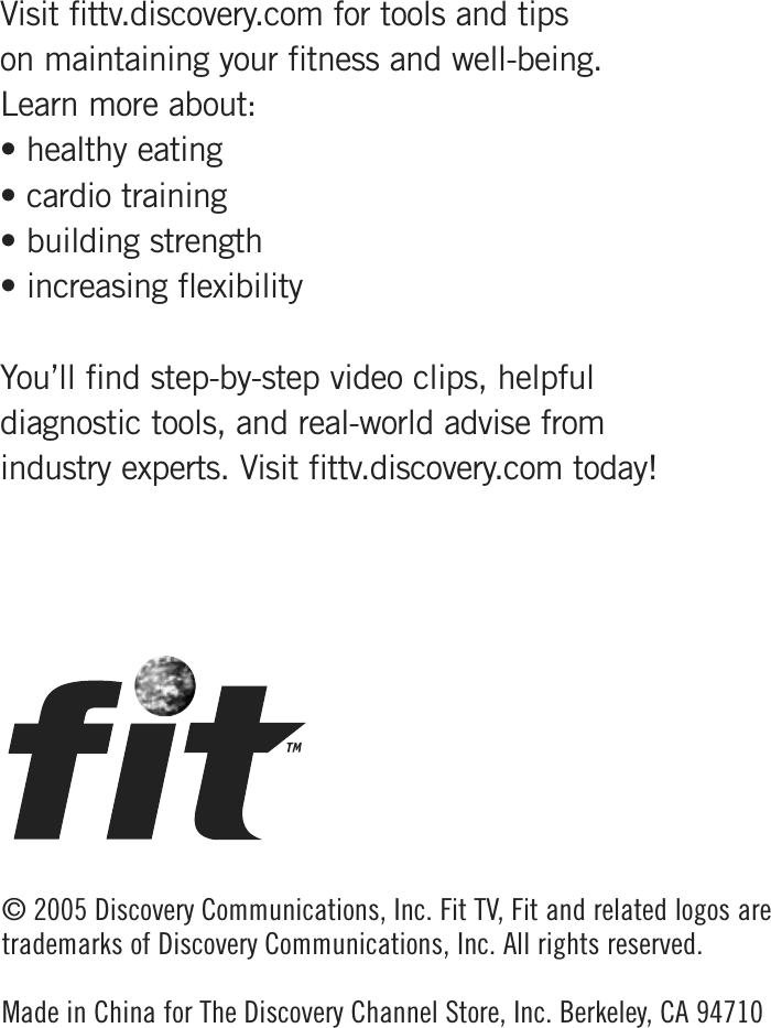© 2005 Discovery Communications, Inc. Fit TV , Fit and related logos aretrademarks of Discovery Communications, Inc. All rights reserved. Made in China for The Discovery Channel Store, Inc. Berkeley, CA 94710Visit fittv.discovery.com for tools and tips on maintaining your fitness and well-being. Learn more about:• healthy eating• cardio training• building strength• increasing flexibilityYou’ll find step-by-step video clips, helpful diagnostic tools, and real-world advise from industry experts. Visit fittv.discovery.com today!