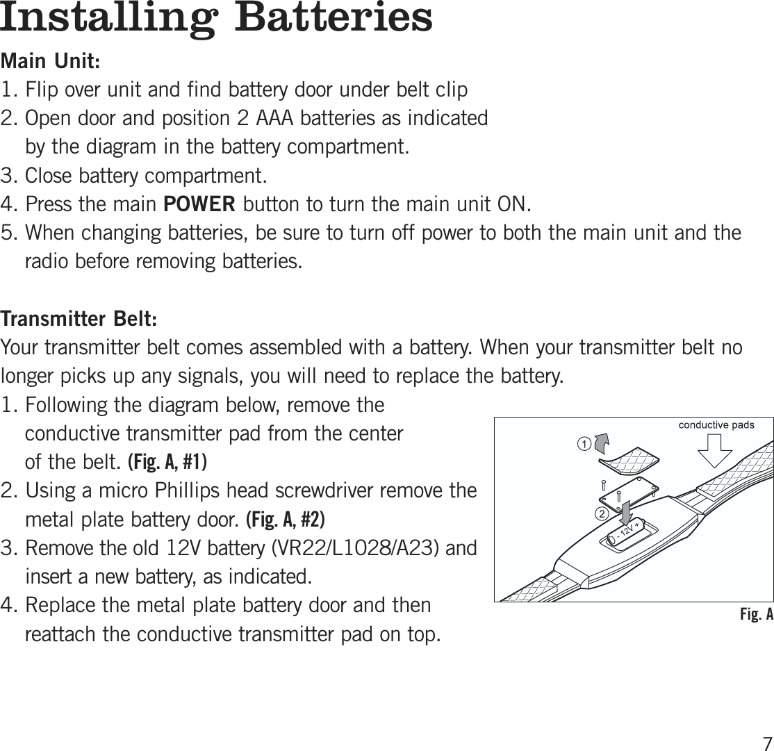 Installing BatteriesMain Unit:1. Flip over unit and find battery door under belt clip2. Open door and position 2 AAA batteries as indicated by the diagram in the battery compartment. 3. Close battery compartment.4. Press the main POWER button to turn the main unit ON.5. When changing batteries, be sure to turn off power to both the main unit and theradio before removing batteries.Transmitter Belt:Your transmitter belt comes assembled with a battery. When your transmitter belt nolonger picks up any signals, you will need to replace the battery. 1. Following the diagram below, remove theconductive transmitter pad from the center of the belt. (Fig. A, # 1 )2. Using a micro Phillips head screwdriver remove themetal plate battery door. (Fig. A, # 2 )3. Remove the old 12V battery (VR22/L1028/A23) andinsert a new battery, as indicated.4. Replace the metal plate battery door and thenreattach the conductive transmitter pad on top. 7Fig. A