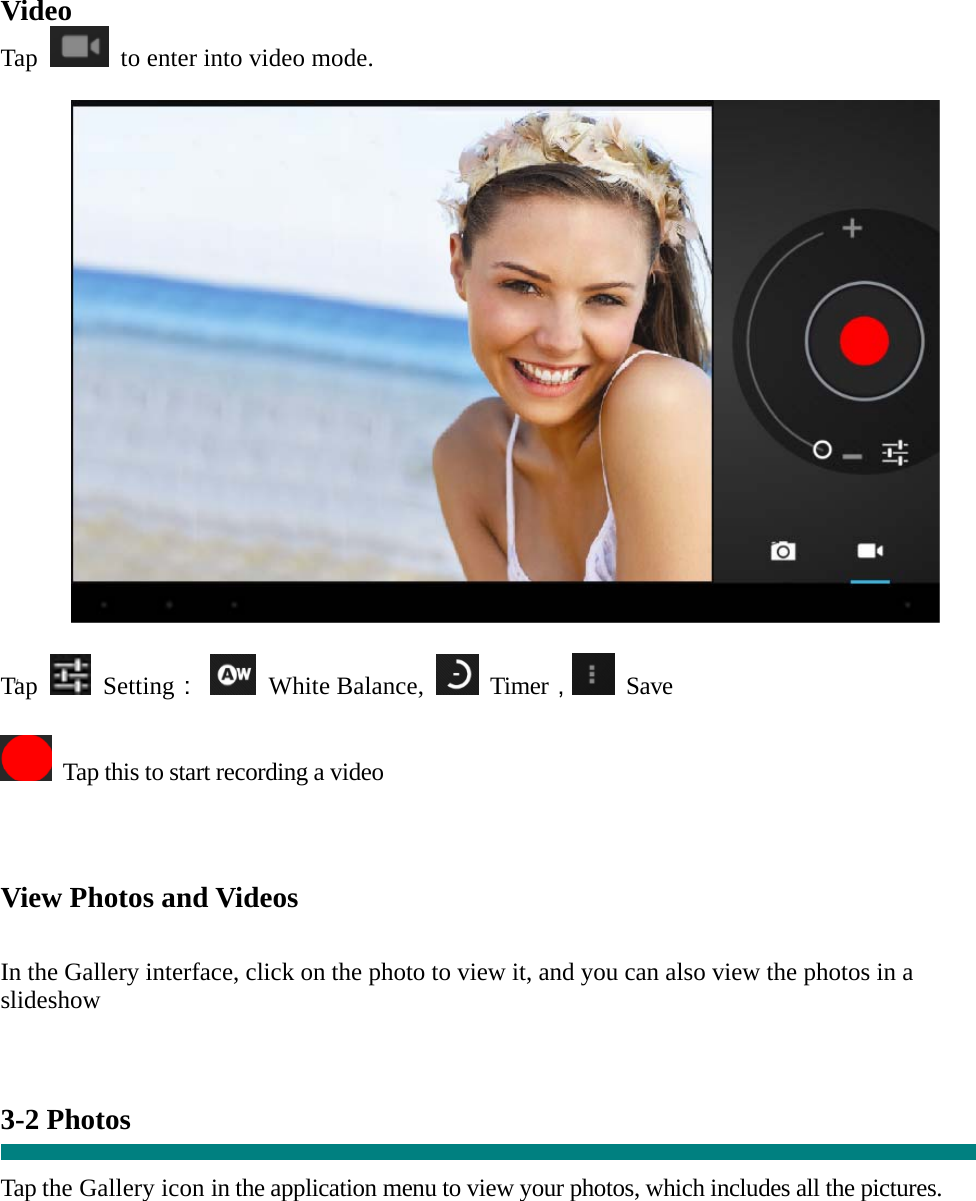  “ Video Tap    to enter into video mode.    Tap   Setting：  White Balance,   Timer， Save    Tap this to start recording a video    View Photos and Videos   In the Gallery interface, click on the photo to view it, and you can also view the photos in a slideshow   3-2 Photos    Tap the Gallery icon in the application menu to view your photos, which includes all the pictures.  