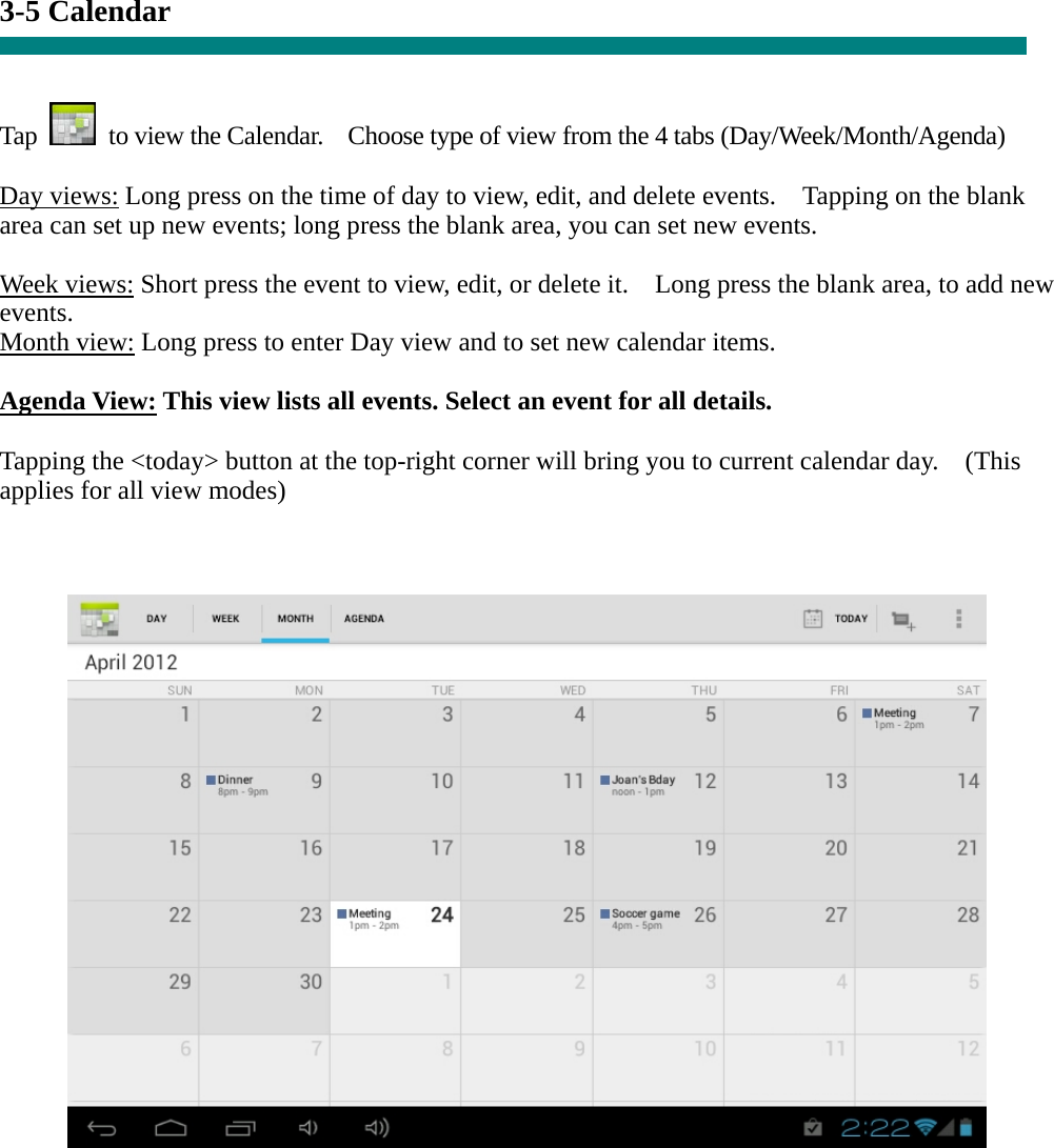 3-5 Calendar   Tap    to view the Calendar.    Choose type of view from the 4 tabs (Day/Week/Month/Agenda)  Day views: Long press on the time of day to view, edit, and delete events.    Tapping on the blank area can set up new events; long press the blank area, you can set new events.  Week views: Short press the event to view, edit, or delete it.    Long press the blank area, to add new events. Month view: Long press to enter Day view and to set new calendar items.  Agenda View: This view lists all events. Select an event for all details.  Tapping the &lt;today&gt; button at the top-right corner will bring you to current calendar day.    (This applies for all view modes)            