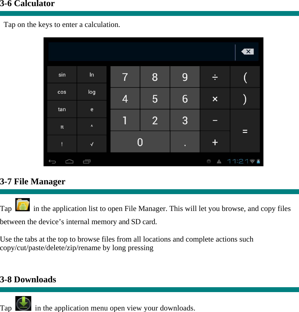  3-6 Calculator  Tap on the keys to enter a calculation.   3-7 File Manager  Tap    in the application list to open File Manager. This will let you browse, and copy files between the device’s internal memory and SD card. Use the tabs at the top to browse files from all locations and complete actions such copy/cut/paste/delete/zip/rename by long pressing   3-8 Downloads  Tap   in the application menu open view your downloads. 