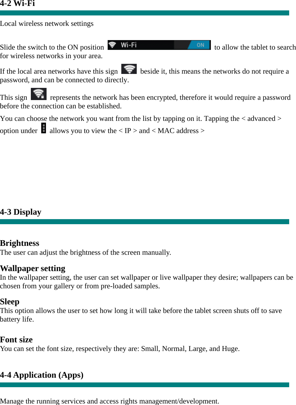 4-2 Wi-Fi  Local wireless network settings    Slide the switch to the ON position    to allow the tablet to search for wireless networks in your area. If the local area networks have this sign    beside it, this means the networks do not require a password, and can be connected to directly.   This sign    represents the network has been encrypted, therefore it would require a password before the connection can be established. You can choose the network you want from the list by tapping on it. Tapping the &lt; advanced &gt; option under    allows you to view the &lt; IP &gt; and &lt; MAC address &gt;        4-3 Display   Brightness The user can adjust the brightness of the screen manually.  Wallpaper setting In the wallpaper setting, the user can set wallpaper or live wallpaper they desire; wallpapers can be chosen from your gallery or from pre-loaded samples.  Sleep This option allows the user to set how long it will take before the tablet screen shuts off to save battery life.  Font size You can set the font size, respectively they are: Small, Normal, Large, and Huge.   4-4 Application (Apps)   Manage the running services and access rights management/development. 
