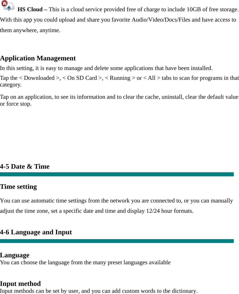  HS Cloud – This is a cloud service provided free of charge to include 10GB of free storage.   With this app you could upload and share you favorite Audio/Video/Docs/Files and have access to them anywhere, anytime.  Application Management  In this setting, it is easy to manage and delete some applications that have been installed.  Tap the &lt; Downloaded &gt;, &lt; On SD Card &gt;, &lt; Running &gt; or &lt; All &gt; tabs to scan for programs in that category.  Tap on an application, to see its information and to clear the cache, uninstall, clear the default value or force stop.         4-5 Date &amp; Time   Time setting     You can use automatic time settings from the network you are connected to, or you can manually adjust the time zone, set a specific date and time and display 12/24 hour formats.    4-6 Language and Input   Language You can choose the language from the many preset languages available   Input method Input methods can be set by user, and you can add custom words to the dictionary.   