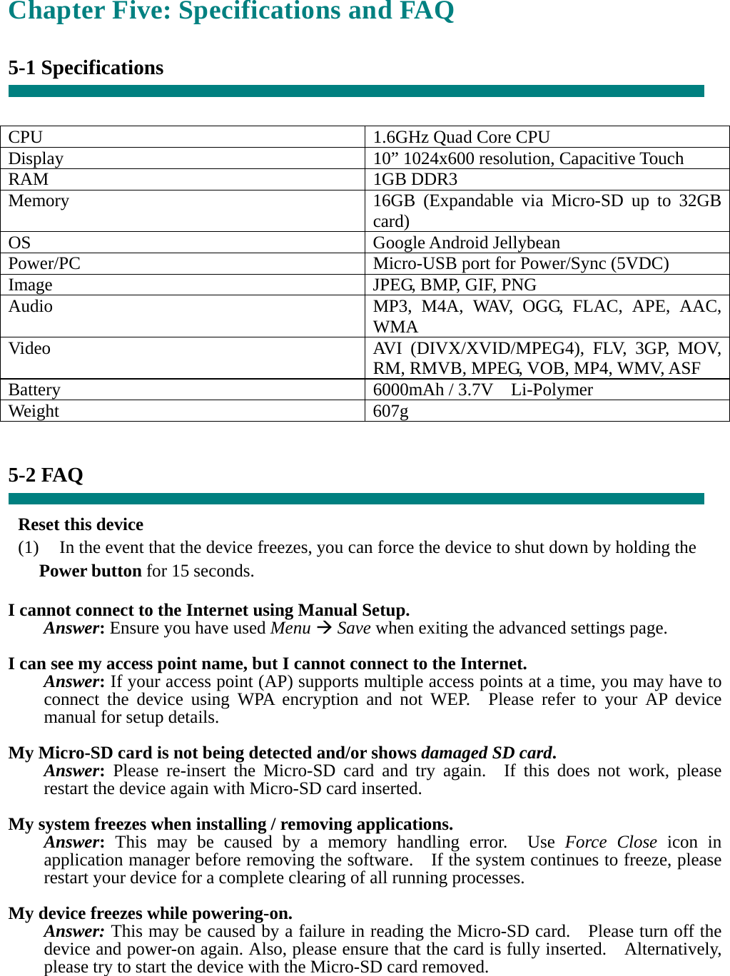 Chapter Five: Specifications and FAQ  5-1 Specifications   CPU  1.6GHz Quad Core CPU Display  10” 1024x600 resolution, Capacitive Touch RAM 1GB DDR3 Memory  16GB (Expandable via Micro-SD up to 32GB card) OS Google Android Jellybean Power/PC  Micro-USB port for Power/Sync (5VDC) Image  JPEG, BMP, GIF, PNG Audio  MP3, M4A, WAV, OGG, FLAC, APE, AAC, WMA Video  AVI (DIVX/XVID/MPEG4), FLV, 3GP, MOV, RM, RMVB, MPEG, VOB, MP4, WMV, ASF Battery  6000mAh / 3.7V  Li-Polymer Weight 607g   5-2 FAQ  Reset this device (1)    In the event that the device freezes, you can force the device to shut down by holding the Power button for 15 seconds.  I cannot connect to the Internet using Manual Setup. Answer: Ensure you have used Menu  Save when exiting the advanced settings page.  I can see my access point name, but I cannot connect to the Internet. Answer: If your access point (AP) supports multiple access points at a time, you may have to connect the device using WPA encryption and not WEP.  Please refer to your AP device manual for setup details.  My Micro-SD card is not being detected and/or shows damaged SD card. Answer: Please re-insert the Micro-SD card and try again.  If this does not work, please restart the device again with Micro-SD card inserted.  My system freezes when installing / removing applications. Answer: This may be caused by a memory handling error.  Use Force Close icon in application manager before removing the software.    If the system continues to freeze, please restart your device for a complete clearing of all running processes.  My device freezes while powering-on. Answer: This may be caused by a failure in reading the Micro-SD card.    Please turn off the device and power-on again. Also, please ensure that the card is fully inserted.    Alternatively, please try to start the device with the Micro-SD card removed. 