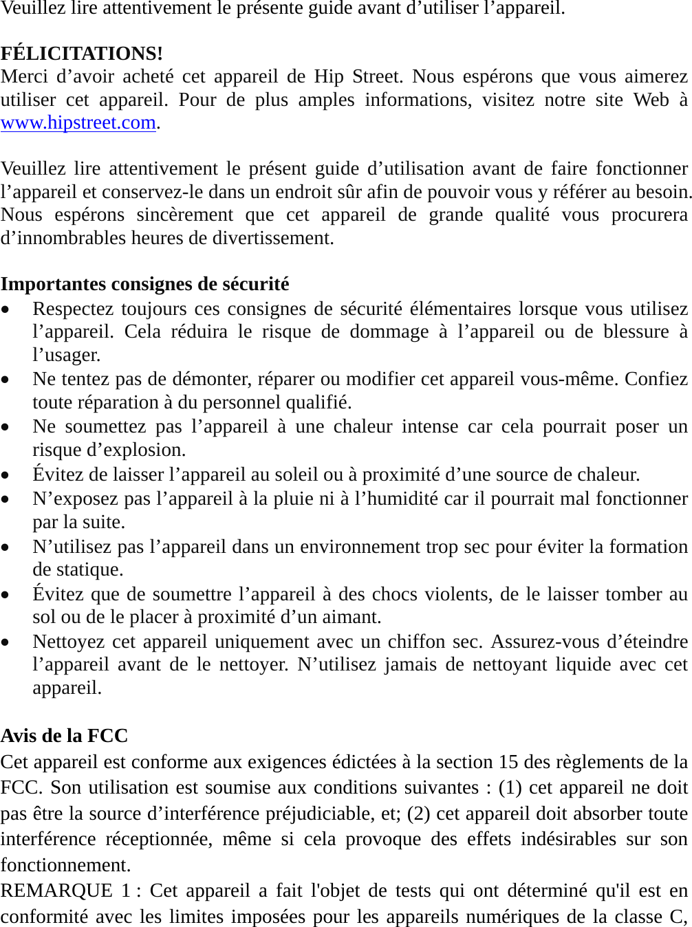 Veuillez lire attentivement le présente guide avant d’utiliser l’appareil.  FÉLICITATIONS! Merci d’avoir acheté cet appareil de Hip Street. Nous espérons que vous aimerez utiliser cet appareil. Pour de plus amples informations, visitez notre site Web à www.hipstreet.com.    Veuillez lire attentivement le présent guide d’utilisation avant de faire fonctionner l’appareil et conservez-le dans un endroit sûr afin de pouvoir vous y référer au besoin. Nous espérons sincèrement que cet appareil de grande qualité vous procurera d’innombrables heures de divertissement.  Importantes consignes de sécurité  Respectez toujours ces consignes de sécurité élémentaires lorsque vous utilisez l’appareil. Cela réduira le risque de dommage à l’appareil ou de blessure à l’usager.  Ne tentez pas de démonter, réparer ou modifier cet appareil vous-même. Confiez toute réparation à du personnel qualifié.  Ne soumettez pas l’appareil à une chaleur intense car cela pourrait poser un risque d’explosion.  Évitez de laisser l’appareil au soleil ou à proximité d’une source de chaleur.    N’exposez pas l’appareil à la pluie ni à l’humidité car il pourrait mal fonctionner par la suite.  N’utilisez pas l’appareil dans un environnement trop sec pour éviter la formation de statique.  Évitez que de soumettre l’appareil à des chocs violents, de le laisser tomber au sol ou de le placer à proximité d’un aimant.  Nettoyez cet appareil uniquement avec un chiffon sec. Assurez-vous d’éteindre l’appareil avant de le nettoyer. N’utilisez jamais de nettoyant liquide avec cet appareil.  Avis de la FCC Cet appareil est conforme aux exigences édictées à la section 15 des règlements de la FCC. Son utilisation est soumise aux conditions suivantes : (1) cet appareil ne doit pas être la source d’interférence préjudiciable, et; (2) cet appareil doit absorber toute interférence réceptionnée, même si cela provoque des effets indésirables sur son fonctionnement. REMARQUE 1 : Cet appareil a fait l&apos;objet de tests qui ont déterminé qu&apos;il est en conformité avec les limites imposées pour les appareils numériques de la classe C, 