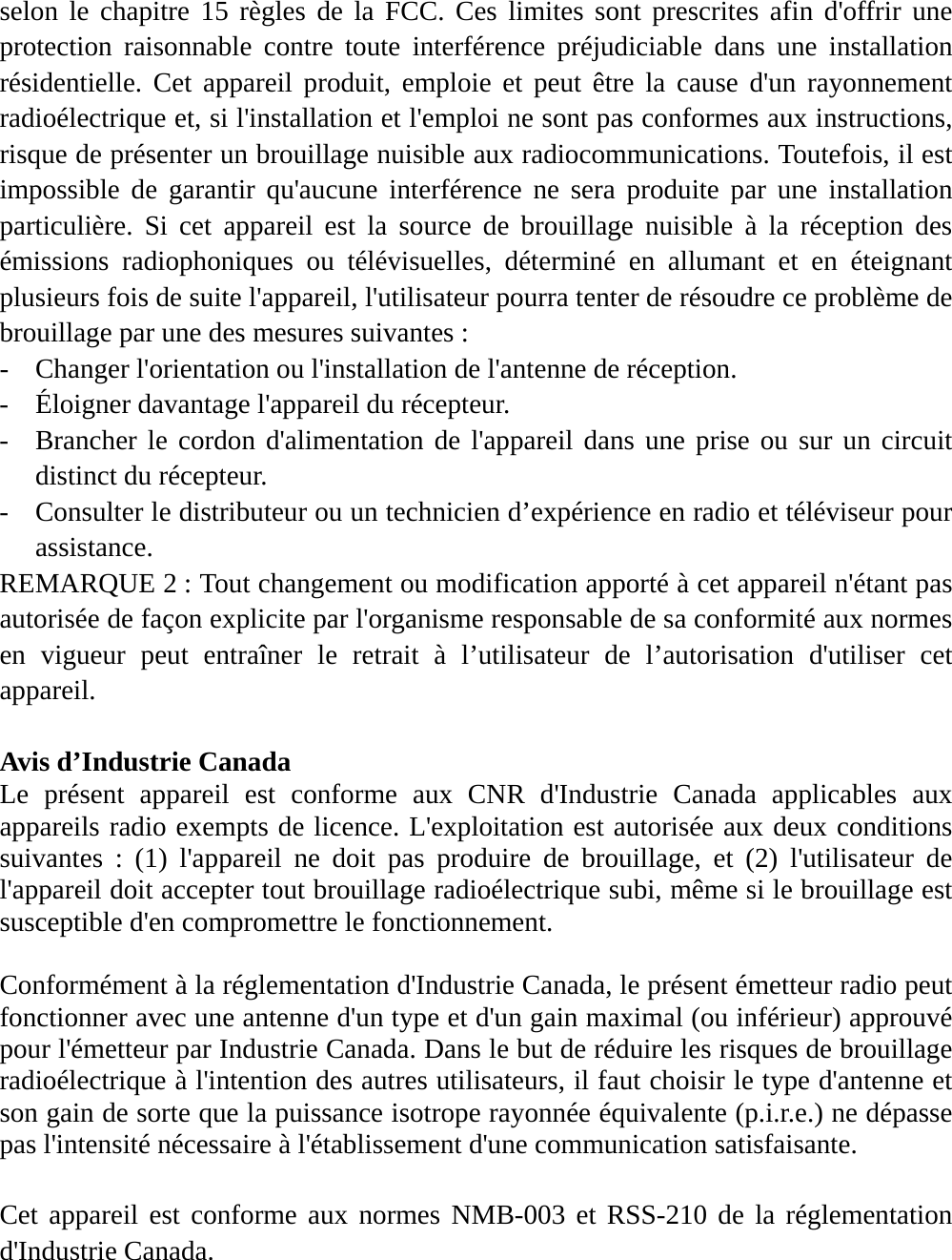 selon le chapitre 15 règles de la FCC. Ces limites sont prescrites afin d&apos;offrir une protection raisonnable contre toute interférence préjudiciable dans une installation résidentielle. Cet appareil produit, emploie et peut être la cause d&apos;un rayonnement radioélectrique et, si l&apos;installation et l&apos;emploi ne sont pas conformes aux instructions, risque de présenter un brouillage nuisible aux radiocommunications. Toutefois, il est impossible de garantir qu&apos;aucune interférence ne sera produite par une installation particulière. Si cet appareil est la source de brouillage nuisible à la réception des émissions radiophoniques ou télévisuelles, déterminé en allumant et en éteignant plusieurs fois de suite l&apos;appareil, l&apos;utilisateur pourra tenter de résoudre ce problème de brouillage par une des mesures suivantes : - Changer l&apos;orientation ou l&apos;installation de l&apos;antenne de réception. - Éloigner davantage l&apos;appareil du récepteur. - Brancher le cordon d&apos;alimentation de l&apos;appareil dans une prise ou sur un circuit distinct du récepteur. - Consulter le distributeur ou un technicien d’expérience en radio et téléviseur pour assistance. REMARQUE 2 : Tout changement ou modification apporté à cet appareil n&apos;étant pas autorisée de façon explicite par l&apos;organisme responsable de sa conformité aux normes en vigueur peut entraîner le retrait à l’utilisateur de l’autorisation d&apos;utiliser cet appareil.  Avis d’Industrie Canada   Le présent appareil est conforme aux CNR d&apos;Industrie Canada applicables aux appareils radio exempts de licence. L&apos;exploitation est autorisée aux deux conditions suivantes : (1) l&apos;appareil ne doit pas produire de brouillage, et (2) l&apos;utilisateur de l&apos;appareil doit accepter tout brouillage radioélectrique subi, même si le brouillage est susceptible d&apos;en compromettre le fonctionnement.  Conformément à la réglementation d&apos;Industrie Canada, le présent émetteur radio peut fonctionner avec une antenne d&apos;un type et d&apos;un gain maximal (ou inférieur) approuvé pour l&apos;émetteur par Industrie Canada. Dans le but de réduire les risques de brouillage radioélectrique à l&apos;intention des autres utilisateurs, il faut choisir le type d&apos;antenne et son gain de sorte que la puissance isotrope rayonnée équivalente (p.i.r.e.) ne dépasse pas l&apos;intensité nécessaire à l&apos;établissement d&apos;une communication satisfaisante.  Cet appareil est conforme aux normes NMB-003 et RSS-210 de la réglementation d&apos;Industrie Canada.  