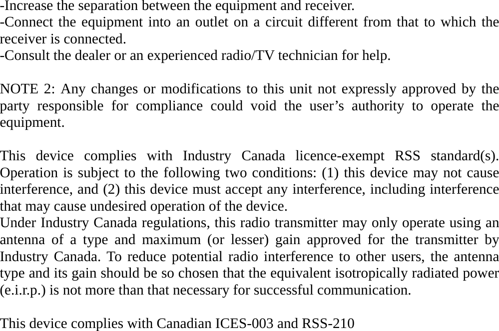 -Increase the separation between the equipment and receiver. -Connect the equipment into an outlet on a circuit different from that to which the receiver is connected. -Consult the dealer or an experienced radio/TV technician for help.  NOTE 2: Any changes or modifications to this unit not expressly approved by the party responsible for compliance could void the user’s authority to operate the equipment.  This device complies with Industry Canada licence-exempt RSS standard(s). Operation is subject to the following two conditions: (1) this device may not cause interference, and (2) this device must accept any interference, including interference that may cause undesired operation of the device. Under Industry Canada regulations, this radio transmitter may only operate using an antenna of a type and maximum (or lesser) gain approved for the transmitter by Industry Canada. To reduce potential radio interference to other users, the antenna type and its gain should be so chosen that the equivalent isotropically radiated power (e.i.r.p.) is not more than that necessary for successful communication.  This device complies with Canadian ICES-003 and RSS-210             