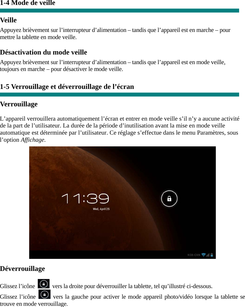  1-4 Mode de veille   Veille Appuyez brièvement sur l’interrupteur d’alimentation – tandis que l’appareil est en marche – pour mettre la tablette en mode veille. Désactivation du mode veille Appuyez brièvement sur l’interrupteur d’alimentation – tandis que l’appareil est en mode veille, toujours en marche – pour désactiver le mode veille.   1-5 Verrouillage et déverrouillage de l’écran  Verrouillage  L’appareil verrouillera automatiquement l’écran et entrer en mode veille s’il n’y a aucune activité de la part de l’utilisateur. La durée de la période d’inutilisation avant la mise en mode veille automatique est déterminée par l’utilisateur. Ce réglage s’effectue dans le menu Paramètres, sous l’option Affichage.   Déverrouillage  Glissez l’icône    vers la droite pour déverrouiller la tablette, tel qu’illustré ci-dessous. Glissez l’icône   vers la gauche pour activer le mode appareil photo/vidéo lorsque la tablette se trouve en mode verrouillage.  