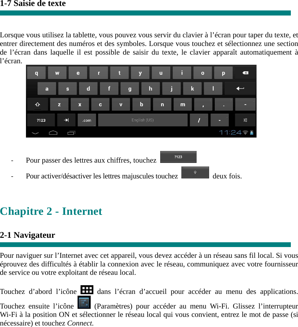 1-7 Saisie de texte   Lorsque vous utilisez la tablette, vous pouvez vous servir du clavier à l’écran pour taper du texte, et entrer directement des numéros et des symboles. Lorsque vous touchez et sélectionnez une section de l’écran dans laquelle il est possible de saisir du texte, le clavier apparaît automatiquement à l’écran.   ‐ Pour passer des lettres aux chiffres, touchez   ‐ Pour activer/désactiver les lettres majuscules touchez  deux fois.   Chapitre 2 - Internet  2-1 Navigateur  Pour naviguer sur l’Internet avec cet appareil, vous devez accéder à un réseau sans fil local. Si vous éprouvez des difficultés à établir la connexion avec le réseau, communiquez avec votre fournisseur de service ou votre exploitant de réseau local.  Touchez d’abord l’icône   dans l’écran d’accueil pour accéder au menu des applications.  Touchez ensuite l’icône   (Paramètres) pour accéder au menu Wi-Fi. Glissez l’interrupteur Wi-Fi à la position ON et sélectionner le réseau local qui vous convient, entrez le mot de passe (si nécessaire) et touchez Connect.   