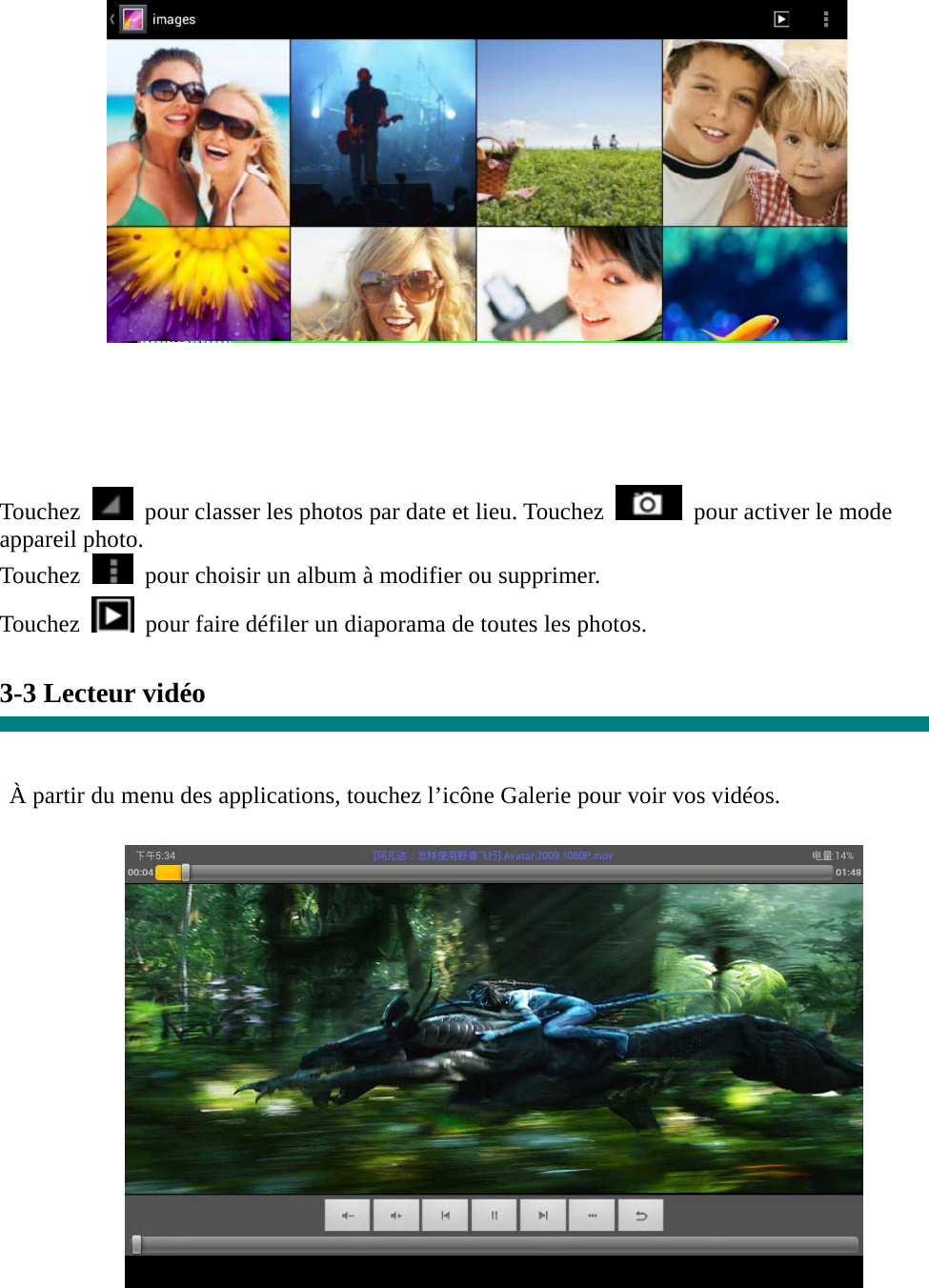   Touchez    pour classer les photos par date et lieu. Touchez   pour activer le mode appareil photo. Touchez    pour choisir un album à modifier ou supprimer. Touchez   pour faire défiler un diaporama de toutes les photos.  3-3 Lecteur vidéo   À partir du menu des applications, touchez l’icône Galerie pour voir vos vidéos.   