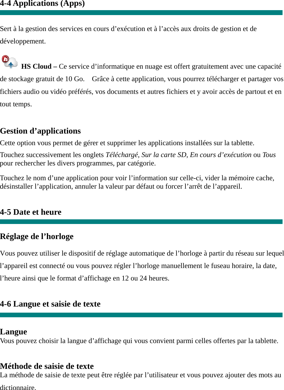 4-4 Applications (Apps)   Sert à la gestion des services en cours d’exécution et à l’accès aux droits de gestion et de développement.  HS Cloud – Ce service d’informatique en nuage est offert gratuitement avec une capacité de stockage gratuit de 10 Go.    Grâce à cette application, vous pourrez télécharger et partager vos fichiers audio ou vidéo préférés, vos documents et autres fichiers et y avoir accès de partout et en tout temps.  Gestion d’applications  Cette option vous permet de gérer et supprimer les applications installées sur la tablette.  Touchez successivement les onglets Téléchargé, Sur la carte SD, En cours d’exécution ou Tous pour rechercher les divers programmes, par catégorie.  Touchez le nom d’une application pour voir l’information sur celle-ci, vider la mémoire cache, désinstaller l’application, annuler la valeur par défaut ou forcer l’arrêt de l’appareil.   4-5 Date et heure   Réglage de l’horloge     Vous pouvez utiliser le dispositif de réglage automatique de l’horloge à partir du réseau sur lequel l’appareil est connecté ou vous pouvez régler l’horloge manuellement le fuseau horaire, la date, l’heure ainsi que le format d’affichage en 12 ou 24 heures.    4-6 Langue et saisie de texte   Langue Vous pouvez choisir la langue d’affichage qui vous convient parmi celles offertes par la tablette.   Méthode de saisie de texte La méthode de saisie de texte peut être réglée par l’utilisateur et vous pouvez ajouter des mots au dictionnaire. 