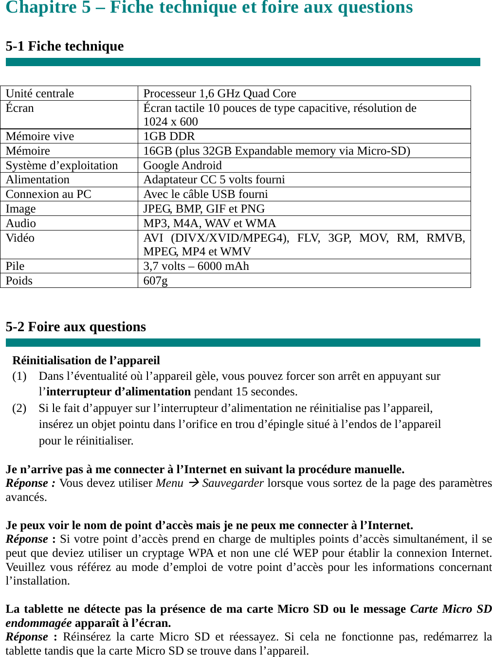 Chapitre 5 – Fiche technique et foire aux questions  5-1 Fiche technique   Unité centrale  Processeur 1,6 GHz Quad Core Écran  Écran tactile 10 pouces de type capacitive, résolution de       1024 x 600 Mémoire vive  1GB DDR Mémoire  16GB (plus 32GB Expandable memory via Micro-SD) Système d’exploitation  Google Android Alimentation  Adaptateur CC 5 volts fourni Connexion au PC  Avec le câble USB fourni Image  JPEG, BMP, GIF et PNG Audio  MP3, M4A, WAV et WMA Vidéo  AVI (DIVX/XVID/MPEG4), FLV, 3GP, MOV, RM, RMVB, MPEG, MP4 et WMV Pile  3,7 volts – 6000 mAh Poids 607g   5-2 Foire aux questions  Réinitialisation de l’appareil (1)  Dans l’éventualité où l’appareil gèle, vous pouvez forcer son arrêt en appuyant sur     l’interrupteur d’alimentation pendant 15 secondes. (2)    Si le fait d’appuyer sur l’interrupteur d’alimentation ne réinitialise pas l’appareil,       insérez un objet pointu dans l’orifice en trou d’épingle situé à l’endos de l’appareil     pour le réinitialiser.  Je n’arrive pas à me connecter à l’Internet en suivant la procédure manuelle. Réponse : Vous devez utiliser Menu  Sauvegarder lorsque vous sortez de la page des paramètres avancés.  Je peux voir le nom de point d’accès mais je ne peux me connecter à l’Internet. Réponse : Si votre point d’accès prend en charge de multiples points d’accès simultanément, il se peut que deviez utiliser un cryptage WPA et non une clé WEP pour établir la connexion Internet. Veuillez vous référez au mode d’emploi de votre point d’accès pour les informations concernant l’installation.  La tablette ne détecte pas la présence de ma carte Micro SD ou le message Carte Micro SD endommagée apparaît à l’écran. Réponse  : Réinsérez la carte Micro SD et réessayez. Si cela ne fonctionne pas, redémarrez la tablette tandis que la carte Micro SD se trouve dans l’appareil.   